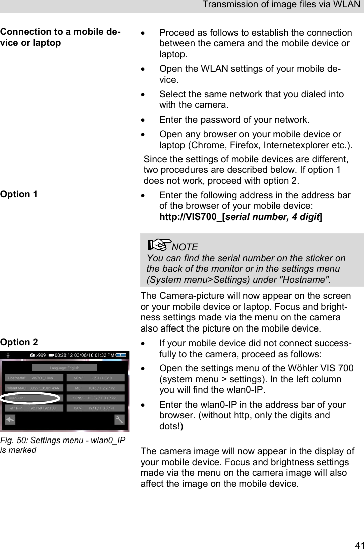 Transmission of image files via WLAN   41Connection to a mobile de-vice or laptop   Proceed as follows to establish the connection between the camera and the mobile device or laptop.   Open the WLAN settings of your mobile de-vice.    Select the same network that you dialed into with the camera.   Enter the password of your network.   Open any browser on your mobile device or laptop (Chrome, Firefox, Internetexplorer etc.).  Since the settings of mobile devices are different, two procedures are described below. If option 1 does not work, proceed with option 2. Option 1   Enter the following address in the address bar of the browser of your mobile device: http://VIS700_[serial number, 4 digit]  NOTE You can find the serial number on the sticker on the back of the monitor or in the settings menu (System menu&gt;Settings) under &quot;Hostname&quot;. The Camera-picture will now appear on the screen or your mobile device or laptop. Focus and bright-ness settings made via the menu on the camera also affect the picture on the mobile device. Option 2  Fig. 50: Settings menu - wlan0_IP is marked   If your mobile device did not connect success-fully to the camera, proceed as follows:   Open the settings menu of the Wöhler VIS 700 (system menu &gt; settings). In the left column you will find the wlan0-IP.    Enter the wlan0-IP in the address bar of your browser. (without http, only the digits and dots!)   The camera image will now appear in the display of your mobile device. Focus and brightness settings made via the menu on the camera image will also affect the image on the mobile device.   