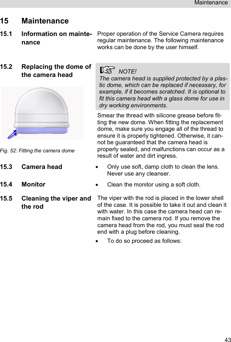 Maintenance   4315  Maintenance 15.1 Information on mainte-nance Proper operation of the Service Camera requires regular maintenance. The following maintenance works can be done by the user himself.  15.2 Replacing the dome of the camera head   Fig. 52: Fitting the camera dome   NOTE!  The camera head is supplied protected by a plas-tic dome, which can be replaced if necessary, for example, if it becomes scratched. It is optional to fit this camera head with a glass dome for use in dry working environments. Smear the thread with silicone grease before fit-ting the new dome. When fitting the replacement dome, make sure you engage all of the thread to ensure it is properly tightened. Otherwise, it can-not be guaranteed that the camera head is properly sealed, and malfunctions can occur as a result of water and dirt ingress. 15.3 Camera head   Only use soft, damp cloth to clean the lens. Never use any cleanser. 15.4 Monitor   Clean the monitor using a soft cloth. 15.5 Cleaning the viper and the rod The viper with the rod is placed in the lower shell of the case. It is possible to take it out and clean it with water. In this case the camera head can re-main fixed to the camera rod. If you remove the camera head from the rod, you must seal the rod end with a plug before cleaning.   To do so proceed as follows: 