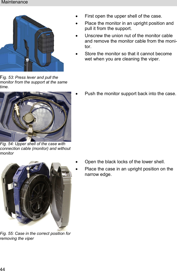 Maintenance  44  Fig. 53: Press lever and pull the monitor from the support at the same time.   First open the upper shell of the case.   Place the monitor in an upright position and pull it from the support.   Unscrew the union nut of the monitor cable and remove the monitor cable from the moni-tor.   Store the monitor so that it cannot become wet when you are cleaning the viper.  Fig. 54: Upper shell of the case with connection cable (monitor) and without monitor   Push the monitor support back into the case. Fig. 55: Case in the correct position for removing the viper   Open the black locks of the lower shell.   Place the case in an upright position on the narrow edge.  