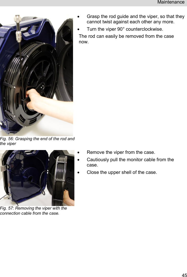 Maintenance   45 Fig. 56: Grasping the end of the rod and the viper   Grasp the rod guide and the viper, so that they cannot twist against each other any more.   Turn the viper 90° counterclockwise. The rod can easily be removed from the case now.   Fig. 57: Removing the viper with the connection cable from the case.   Remove the viper from the case.   Cautiously pull the monitor cable from the case.   Close the upper shell of the case. 