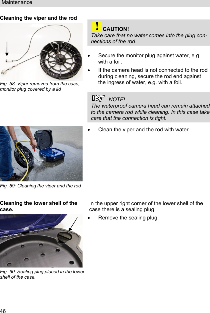 Maintenance  46 Cleaning the viper and the rod  Fig. 58: Viper removed from the case, monitor plug covered by a lid    CAUTION! Take care that no water comes into the plug con-nections of the rod.    Secure the monitor plug against water, e.g. with a foil.   If the camera head is not connected to the rod during cleaning, secure the rod end against the ingress of water, e.g. with a foil.    NOTE!  The waterproof camera head can remain attached to the camera rod while cleaning. In this case take care that the connection is tight.   Fig. 59: Cleaning the viper and the rod    Clean the viper and the rod with water. Cleaning the lower shell of the case.  Fig. 60: Sealing plug placed in the lower shell of the case. In the upper right corner of the lower shell of the case there is a sealing plug.   Remove the sealing plug.  