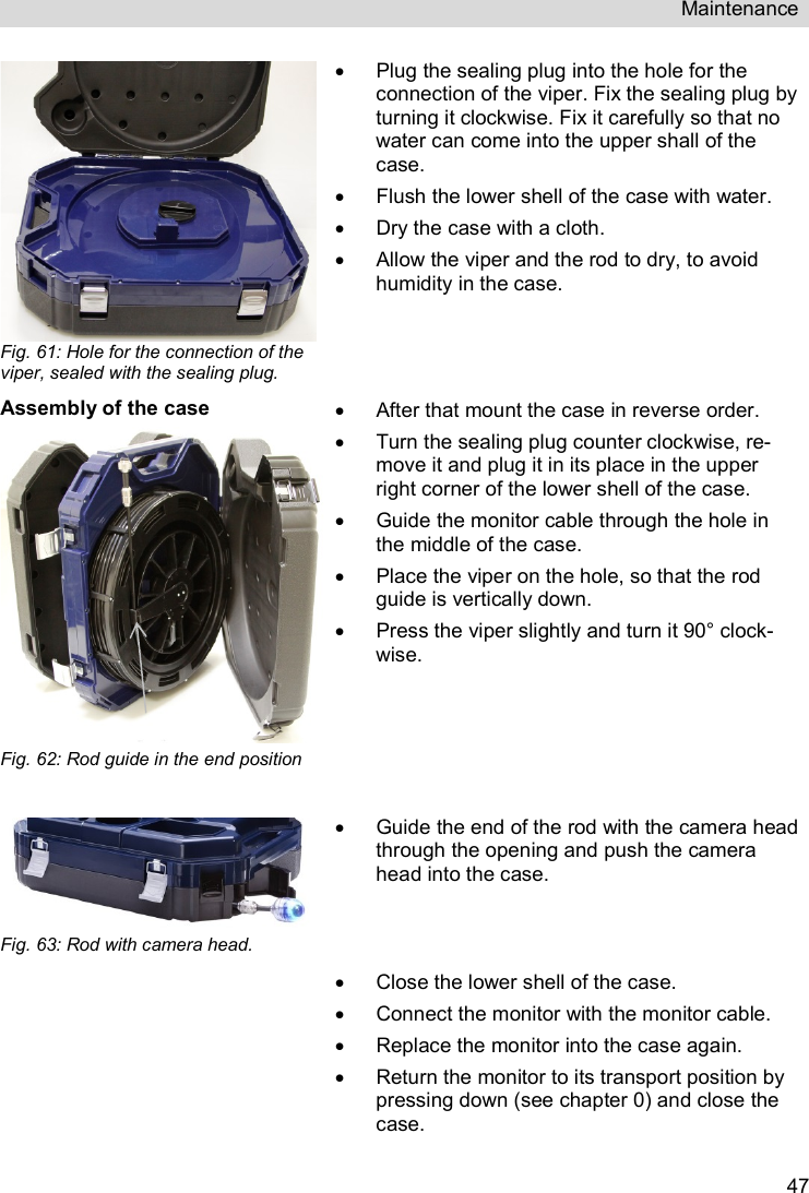 Maintenance   47 Fig. 61: Hole for the connection of the viper, sealed with the sealing plug.   Plug the sealing plug into the hole for the connection of the viper. Fix the sealing plug by turning it clockwise. Fix it carefully so that no water can come into the upper shall of the case.   Flush the lower shell of the case with water.   Dry the case with a cloth.   Allow the viper and the rod to dry, to avoid humidity in the case.  Assembly of the case Fig. 62: Rod guide in the end position    After that mount the case in reverse order.   Turn the sealing plug counter clockwise, re-move it and plug it in its place in the upper right corner of the lower shell of the case.   Guide the monitor cable through the hole in the middle of the case.   Place the viper on the hole, so that the rod guide is vertically down.   Press the viper slightly and turn it 90° clock-wise.  Fig. 63: Rod with camera head.    Guide the end of the rod with the camera head through the opening and push the camera head into the case.    Close the lower shell of the case.   Connect the monitor with the monitor cable.   Replace the monitor into the case again.   Return the monitor to its transport position by pressing down (see chapter 0) and close the case. 