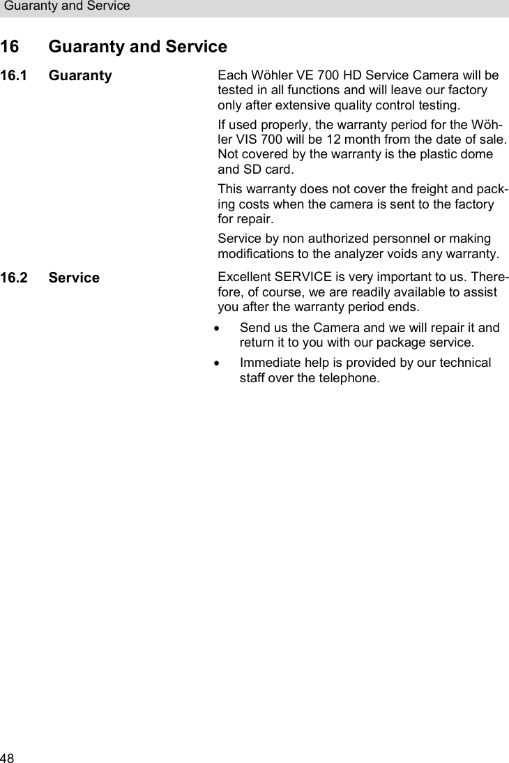 Guaranty and Service  48 16  Guaranty and Service 16.1 Guaranty Each Wöhler VE 700 HD Service Camera will be tested in all functions and will leave our factory only after extensive quality control testing.  If used properly, the warranty period for the Wöh-ler VIS 700 will be 12 month from the date of sale. Not covered by the warranty is the plastic dome and SD card.  This warranty does not cover the freight and pack-ing costs when the camera is sent to the factory for repair. Service by non authorized personnel or making modifications to the analyzer voids any warranty. 16.2 Service Excellent SERVICE is very important to us. There-fore, of course, we are readily available to assist you after the warranty period ends.   Send us the Camera and we will repair it and return it to you with our package service.   Immediate help is provided by our technical staff over the telephone.    