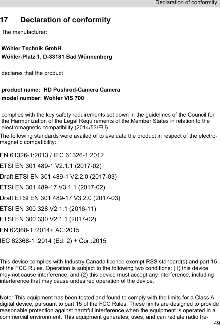 Declaration of conformity   4917  Declaration of conformity The manufacturer:   Wöhler Technik GmbH Wöhler-Platz 1, D-33181 Bad Wünnenberg  declares that the product  product name:   HD Pushrod-Camera Camera model number: Wohler VIS 700  complies with the key safety requirements set down in the guidelines of the Council for the Harmonization of the Legal Requirements of the Member States in relation to the electromagnetic compatibility (2014/53/EU).  The following standards were availed of to evaluate the product in respect of the electro-magnetic compatibility:   EN 61326-1:2013 / IEC 61326-1:2012 ETSI EN 301 489-1 V2.1.1 (2017-02) Draft ETSI EN 301 489-1 V2.2.0 (2017-03) ETSI EN 301 489-17 V3.1.1 (2017-02) Draft ETSI EN 301 489-17 V3.2.0 (2017-03) ETSI EN 300 328 V2.1.1 (2016-11) ETSI EN 300 330 V2.1.1 (2017-02) EN 62368-1 :2014+ AC:2015 IEC 62368-1 :2014 (Ed. 2) + Cor.:2015  This device complies with Industry Canada licence-exempt RSS standard(s) and part 15 of the FCC Rules. Operation is subject to the following two conditions: (1) this device may not cause interference, and (2) this device must accept any interference, including interference that may cause undesired operation of the device.  Note: This equipment has been tested and found to comply with the limits for a Class A digital device, pursuant to part 15 of the FCC Rules. These limits are designed to provide reasonable protection against harmful interference when the equipment is operated in a commercial environment. This equipment generates, uses, and can radiate radio fre-