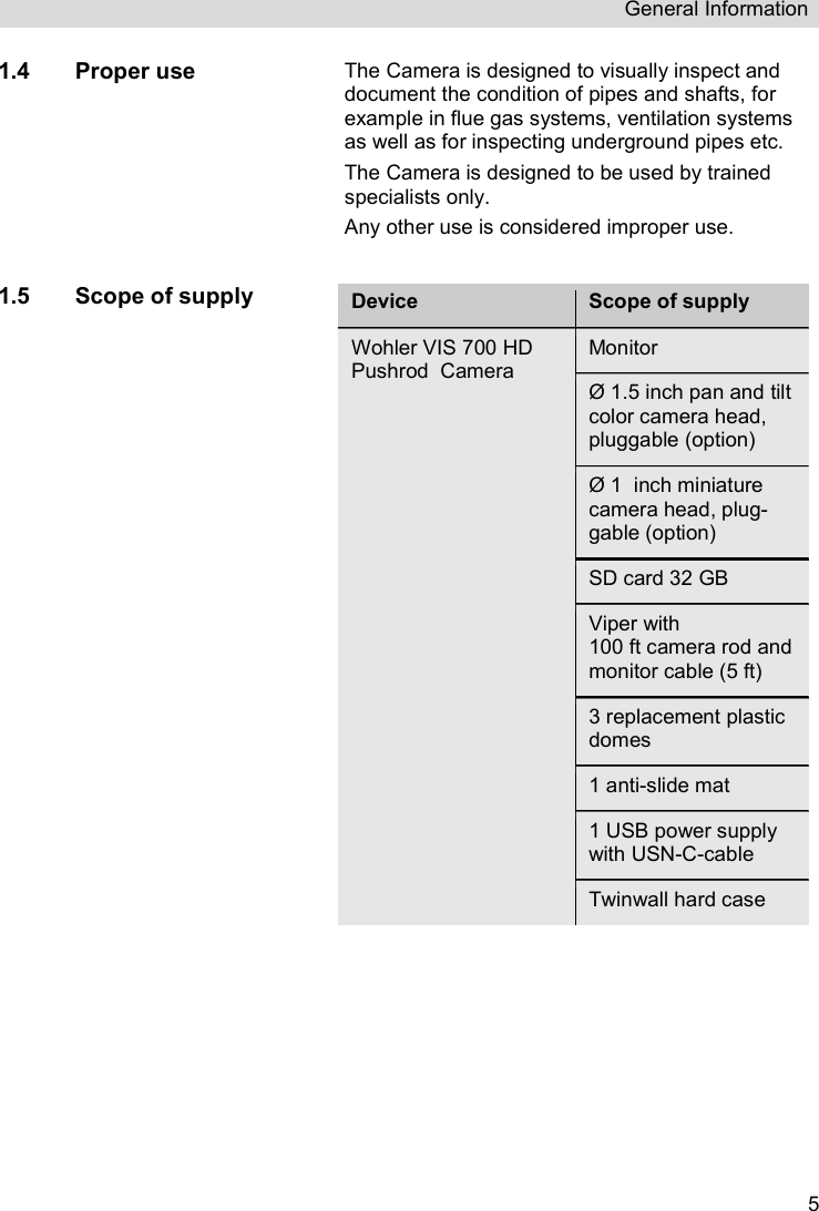 General Information   51.4 Proper use The Camera is designed to visually inspect and document the condition of pipes and shafts, for example in flue gas systems, ventilation systems as well as for inspecting underground pipes etc.  The Camera is designed to be used by trained specialists only. Any other use is considered improper use.  1.5 Scope of supply Device Scope of supply Wohler VIS 700 HD Pushrod  Camera Monitor  Ø 1.5 inch pan and tilt color camera head, pluggable (option)  Ø 1  inch miniature camera head, plug-gable (option) SD card 32 GB Viper with  100 ft camera rod and monitor cable (5 ft) 3 replacement plastic domes 1 anti-slide mat 1 USB power supply with USN-C-cable Twinwall hard case     