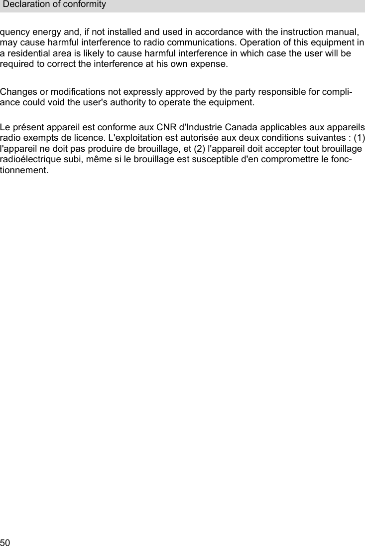 Declaration of conformity  50 quency energy and, if not installed and used in accordance with the instruction manual, may cause harmful interference to radio communications. Operation of this equipment in a residential area is likely to cause harmful interference in which case the user will be required to correct the interference at his own expense.  Changes or modifications not expressly approved by the party responsible for compli-ance could void the user&apos;s authority to operate the equipment.  Le présent appareil est conforme aux CNR d&apos;Industrie Canada applicables aux appareils radio exempts de licence. L&apos;exploitation est autorisée aux deux conditions suivantes : (1) l&apos;appareil ne doit pas produire de brouillage, et (2) l&apos;appareil doit accepter tout brouillage radioélectrique subi, même si le brouillage est susceptible d&apos;en compromettre le fonc-tionnement.  