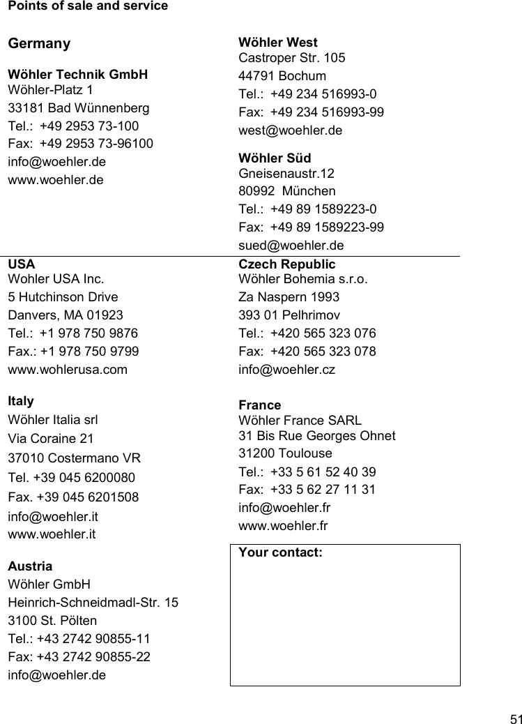    51Points of sale and service  Germany  Wöhler Technik GmbH Wöhler-Platz 1 33181 Bad Wünnenberg Tel.:  +49 2953 73-100 Fax:  +49 2953 73-96100 info@woehler.de www.woehler.de  Wöhler West Castroper Str. 105 44791 Bochum Tel.:  +49 234 516993-0  Fax:  +49 234 516993-99 west@woehler.de  Wöhler Süd Gneisenaustr.12 80992  München Tel.:  +49 89 1589223-0 Fax:  +49 89 1589223-99 sued@woehler.de USA Wohler USA Inc. 5 Hutchinson Drive Danvers, MA 01923 Tel.:  +1 978 750 9876 Fax.: +1 978 750 9799 www.wohlerusa.com  Italy Wöhler Italia srl Via Coraine 21 37010 Costermano VR Tel. +39 045 6200080 Fax. +39 045 6201508 info@woehler.it www.woehler.it  Austria Wöhler GmbH Heinrich-Schneidmadl-Str. 15 3100 St. Pölten Tel.: +43 2742 90855-11 Fax: +43 2742 90855-22 info@woehler.de Czech Republic Wöhler Bohemia s.r.o. Za Naspern 1993 393 01 Pelhrimov Tel.: +420 565 323 076 Fax: +420 565 323 078 info@woehler.cz  France Wöhler France SARL 31 Bis Rue Georges Ohnet 31200 Toulouse Tel.: +33 5 61 52 40 39 Fax: +33 5 62 27 11 31 info@woehler.fr www.woehler.fr Your contact:  