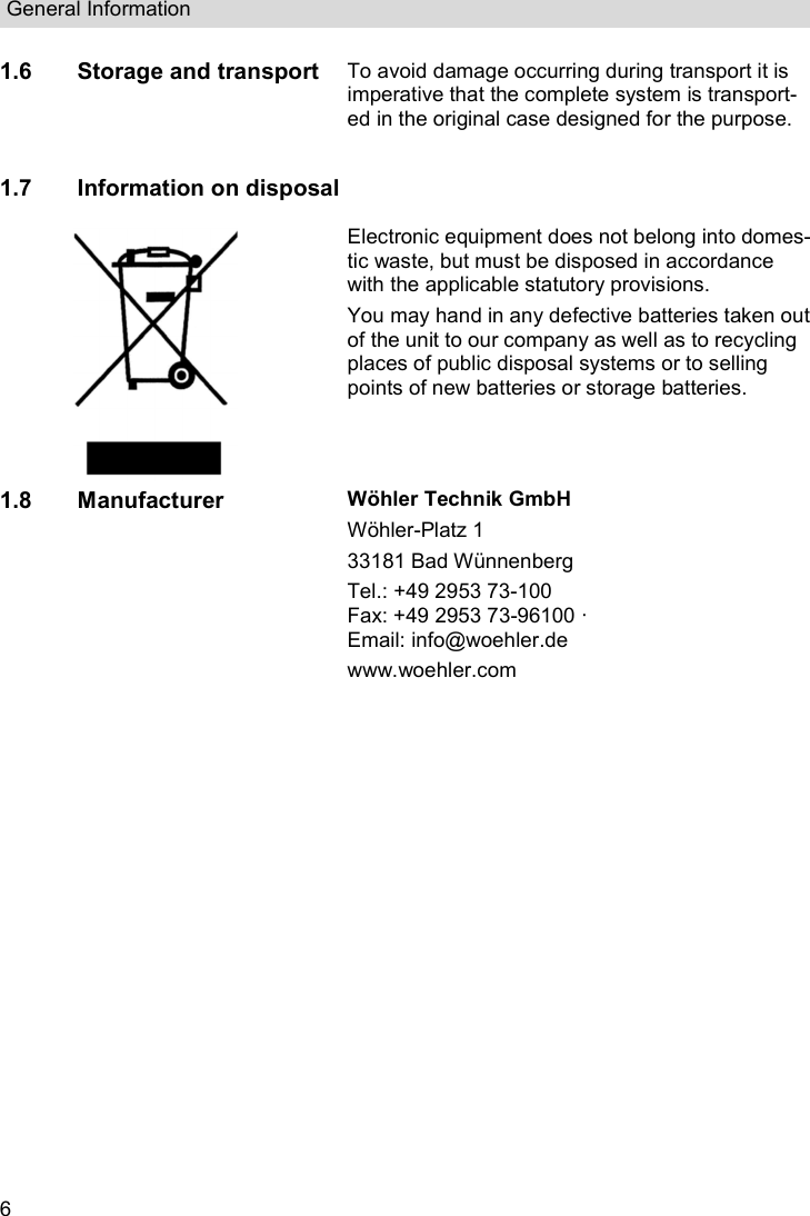 General Information  6 1.6 Storage and transport To avoid damage occurring during transport it is imperative that the complete system is transport-ed in the original case designed for the purpose.  1.7 Information on disposal  Electronic equipment does not belong into domes-tic waste, but must be disposed in accordance with the applicable statutory provisions. You may hand in any defective batteries taken out of the unit to our company as well as to recycling places of public disposal systems or to selling points of new batteries or storage batteries. 1.8 Manufacturer Wöhler Technik GmbH Wöhler-Platz 1  33181 Bad Wünnenberg Tel.: +49 2953 73-100 Fax: +49 2953 73-96100 ·  Email: info@woehler.de  www.woehler.com     