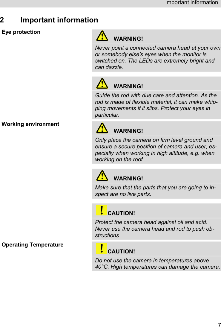 Important information   72  Important information Eye protection   WARNING! Never point a connected camera head at your own or somebody else&apos;s eyes when the monitor is switched on. The LEDs are extremely bright and can dazzle.    WARNING! Guide the rod with due care and attention. As the rod is made of flexible material, it can make whip-ping movements if it slips. Protect your eyes in particular. Working environment   WARNING! Only place the camera on firm level ground and ensure a secure position of camera and user, es-pecially when working in high altitude, e.g. when working on the roof.      WARNING! Make sure that the parts that you are going to in-spect are no live parts.   CAUTION! Protect the camera head against oil and acid.  Never use the camera head and rod to push ob-structions. Operating Temperature  CAUTION! Do not use the camera in temperatures above 40°C. High temperatures can damage the camera. 