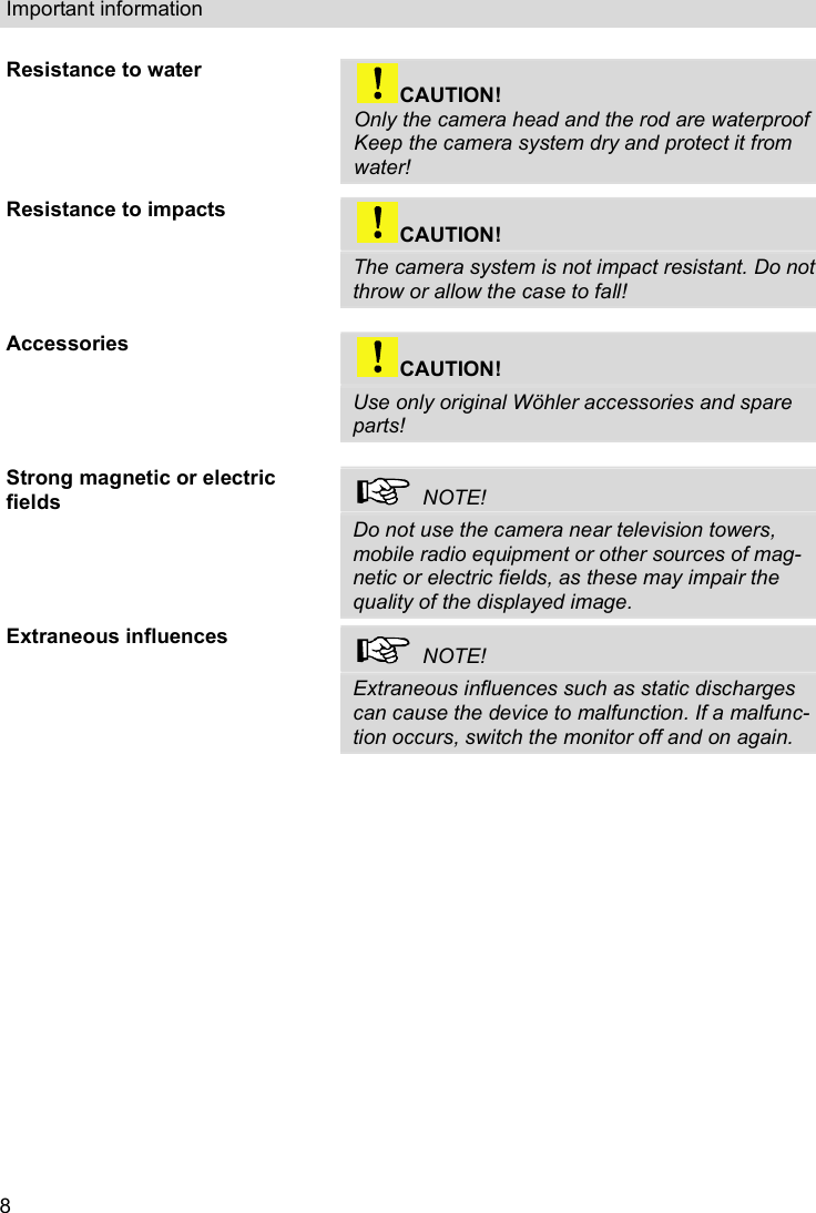 Important information  8 Resistance to water  CAUTION! Only the camera head and the rod are waterproof Keep the camera system dry and protect it from water!   Resistance to impacts  CAUTION! The camera system is not impact resistant. Do not throw or allow the case to fall!  Accessories  CAUTION! Use only original Wöhler accessories and spare parts!  Strong magnetic or electric fields    NOTE! Do not use the camera near television towers, mobile radio equipment or other sources of mag-netic or electric fields, as these may impair the quality of the displayed image. Extraneous influences   NOTE! Extraneous influences such as static discharges can cause the device to malfunction. If a malfunc-tion occurs, switch the monitor off and on again.    