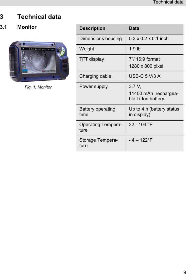 Technical data   93  Technical data 3.1 Monitor Fig. 1: Monitor  Description Data Dimensions housing  0.3 x 0.2 x 0.1 inch Weight  1.9 lb TFT display  7&quot;/ 16:9 format 1280 x 800 pixel Charging cable  USB-C 5 V/3 A Power supply  3.7 V,  11400 mAh  rechargea-ble Li-Ion battery  Battery operating time Up to 4 h (battery status in display)  Operating Tempera-ture 32 - 104 °F Storage Tempera-ture - 4 – 122°F  