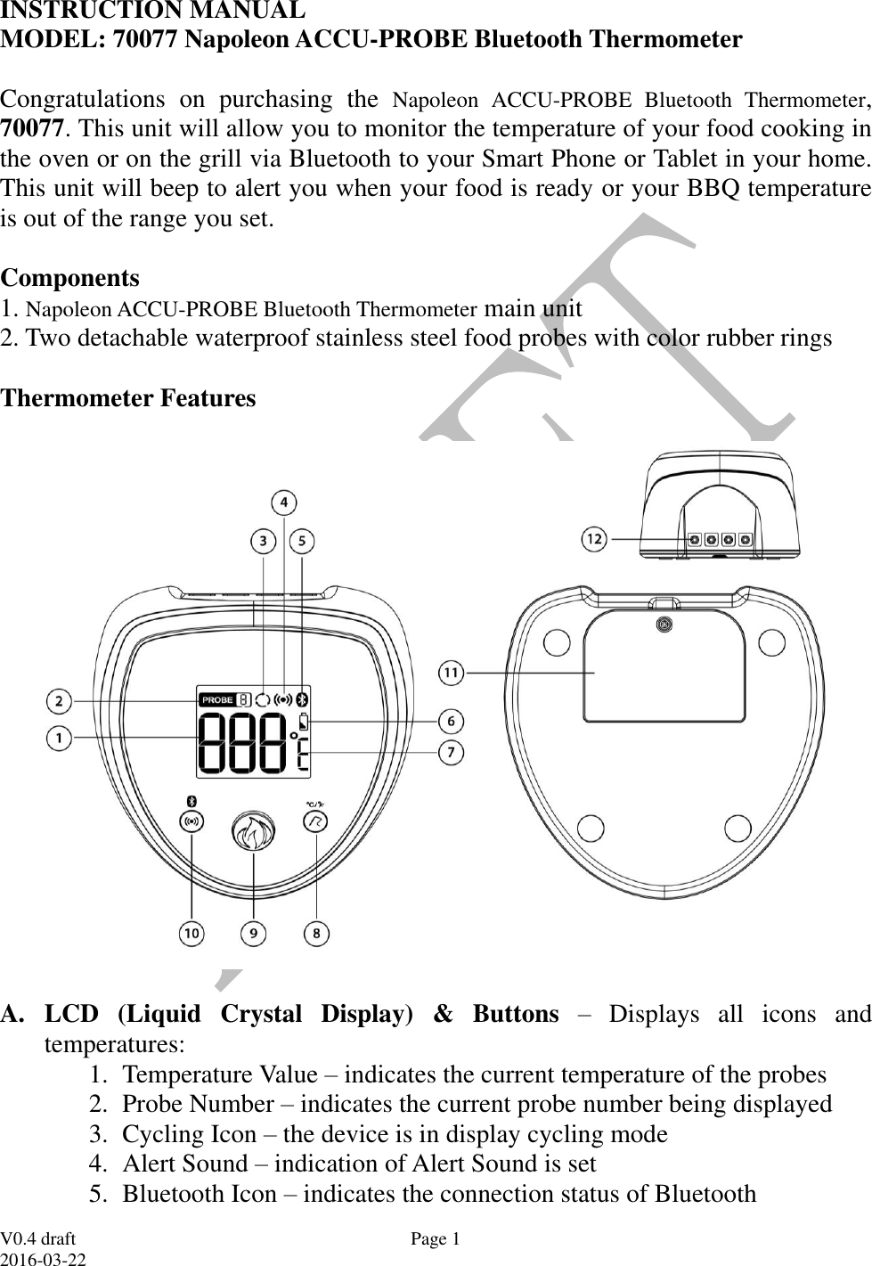 V0.4 draft 2016-03-22 Page 1 INSTRUCTION MANUAL  MODEL: 70077 Napoleon ACCU-PROBE Bluetooth Thermometer   Congratulations  on  purchasing  the  Napoleon  ACCU-PROBE  Bluetooth  Thermometer, 70077. This unit will allow you to monitor the temperature of your food cooking in the oven or on the grill via Bluetooth to your Smart Phone or Tablet in your home. This unit will beep to alert you when your food is ready or your BBQ temperature is out of the range you set.  Components 1. Napoleon ACCU-PROBE Bluetooth Thermometer main unit 2. Two detachable waterproof stainless steel food probes with color rubber rings  Thermometer Features    A. LCD  (Liquid  Crystal  Display)  &amp;  Buttons  &ndash;  Displays  all  icons  and temperatures:  1. Temperature Value &ndash; indicates the current temperature of the probes 2. Probe Number &ndash; indicates the current probe number being displayed 3. Cycling Icon &ndash; the device is in display cycling mode 4. Alert Sound &ndash; indication of Alert Sound is set 5. Bluetooth Icon &ndash; indicates the connection status of Bluetooth 