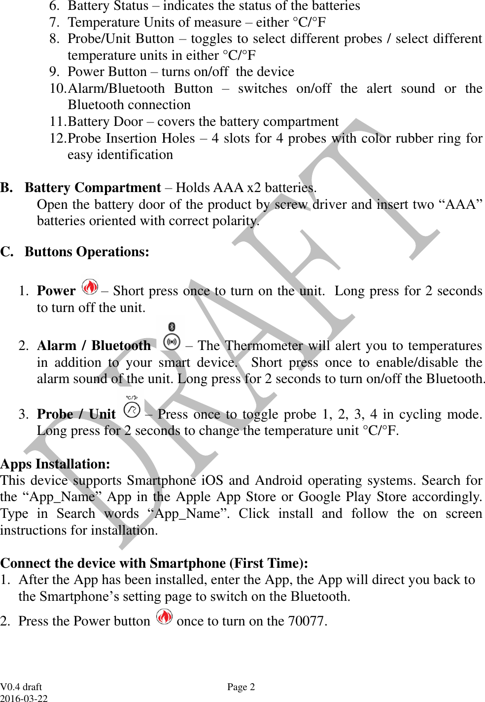  V0.4 draft 2016-03-22 Page 2 6. Battery Status &ndash; indicates the status of the batteries 7. Temperature Units of measure &ndash; either &deg;C/&deg;F  8. Probe/Unit Button &ndash; toggles to select different probes / select different temperature units in either &deg;C/&deg;F 9. Power Button &ndash; turns on/off  the device 10. Alarm/Bluetooth  Button  &ndash;  switches  on/off  the  alert  sound  or  the Bluetooth connection 11. Battery Door &ndash; covers the battery compartment 12. Probe Insertion Holes &ndash; 4 slots for 4 probes with color rubber ring for easy identification  B. Battery Compartment &ndash; Holds AAA x2 batteries. Open the battery door of the product by screw driver and insert two &ldquo;AAA&rdquo; batteries oriented with correct polarity. C. Buttons Operations:  1. Power  &ndash; Short press once to turn on the unit.  Long press for 2 seconds to turn off the unit.  2. Alarm / Bluetooth &ndash; The Thermometer will alert you to temperatures in  addition  to  your  smart  device.  Short  press  once  to  enable/disable  the alarm sound of the unit. Long press for 2 seconds to turn on/off the Bluetooth.   3. Probe / Unit &ndash; Press once to toggle probe 1, 2, 3, 4 in cycling mode.  Long press for 2 seconds to change the temperature unit &deg;C/&deg;F.  Apps Installation: This device supports Smartphone iOS and Android operating systems. Search for the &ldquo;App_Name&rdquo;  App in the Apple App Store or Google Play Store accordingly. Type  in  Search  words  &ldquo;App_Name&rdquo;.  Click  install  and  follow  the  on  screen instructions for installation.  Connect the device with Smartphone (First Time): 1. After the App has been installed, enter the App, the App will direct you back to the Smartphone&rsquo;s setting page to switch on the Bluetooth. 2. Press the Power button   once to turn on the 70077. 
