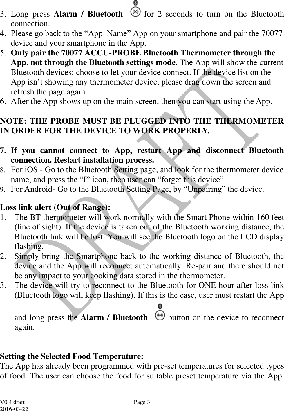  V0.4 draft 2016-03-22 Page 3 3. Long  press  Alarm  /  Bluetooth  for  2  seconds  to  turn  on  the  Bluetooth connection.   4. Please go back to the &ldquo;App_Name&rdquo; App on your smartphone and pair the 70077 device and your smartphone in the App. 5. Only pair the 70077 ACCU-PROBE Bluetooth Thermometer through the App, not through the Bluetooth settings mode. The App will show the current Bluetooth devices; choose to let your device connect. If the device list on the App isn&rsquo;t showing any thermometer device, please drag down the screen and refresh the page again. 6. After the App shows up on the main screen, then you can start using the App.   NOTE: THE PROBE MUST BE PLUGGED INTO THE THERMOMETER IN ORDER FOR THE DEVICE TO WORK PROPERLY.  7. If  you  cannot  connect  to  App,  restart  App  and  disconnect  Bluetooth connection. Restart installation process. 8. For iOS - Go to the Bluetooth Setting page, and look for the thermometer device name, and press the &ldquo;I&rdquo; icon, then user can &ldquo;forget this device&rdquo; 9. For Android- Go to the Bluetooth Setting Page, by &ldquo;Unpairing&rdquo; the device. Loss link alert (Out of Range): 1. The BT thermometer will work normally with the Smart Phone within 160 feet (line of sight). If the device is taken out of the Bluetooth working distance, the Bluetooth link will be lost. You will see the Bluetooth logo on the LCD display flashing.  2. Simply bring the Smartphone back to the working distance of Bluetooth, the device and the App will reconnect automatically. Re-pair and there should not be any impact to your cooking data stored in the thermometer. 3. The device will try to reconnect to the Bluetooth for ONE hour after loss link (Bluetooth logo will keep flashing). If this is the case, user must restart the App and long press the Alarm / Bluetooth  button on the device to reconnect again.   Setting the Selected Food Temperature:  The App has already been programmed with pre-set temperatures for selected types of food. The user can choose the food for suitable preset temperature via the App. 