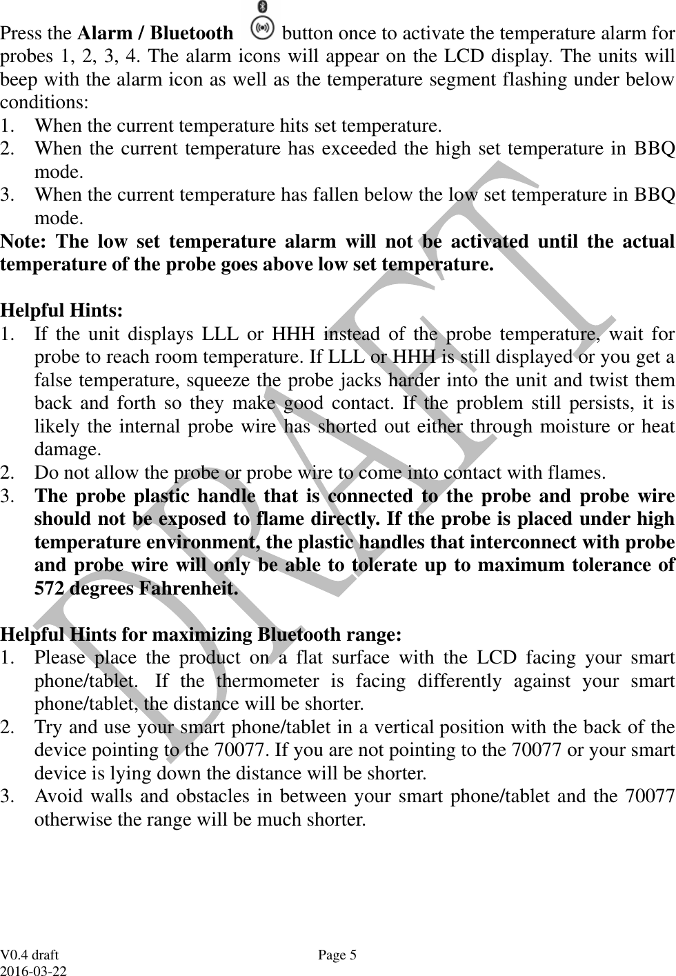  V0.4 draft 2016-03-22 Page 5 Press the Alarm / Bluetooth  button once to activate the temperature alarm for probes 1, 2, 3, 4. The alarm icons will appear on the LCD display. The units will beep with the alarm icon as well as the temperature segment flashing under below conditions: 1. When the current temperature hits set temperature.    2. When the current temperature has exceeded the high set temperature in BBQ mode. 3. When the current temperature has fallen below the low set temperature in BBQ mode. Note:  The  low  set  temperature  alarm  will  not  be  activated  until  the  actual temperature of the probe goes above low set temperature.   Helpful Hints: 1. If  the  unit  displays LLL or  HHH  instead  of  the  probe  temperature,  wait  for probe to reach room temperature. If LLL or HHH is still displayed or you get a false temperature, squeeze the probe jacks harder into the unit and twist them back and forth so they  make good contact. If  the problem still persists, it is likely the internal probe wire has shorted out either through moisture or heat damage. 2. Do not allow the probe or probe wire to come into contact with flames. 3. The probe plastic handle that is connected to the probe and probe wire should not be exposed to flame directly. If the probe is placed under high temperature environment, the plastic handles that interconnect with probe and probe wire will only be able to tolerate up to maximum tolerance of 572 degrees Fahrenheit.  Helpful Hints for maximizing Bluetooth range: 1. Please  place  the  product  on  a  flat  surface  with  the  LCD  facing  your  smart phone/tablet.   If  the  thermometer  is  facing  differently  against  your  smart phone/tablet, the distance will be shorter. 2. Try and use your smart phone/tablet in a vertical position with the back of the device pointing to the 70077. If you are not pointing to the 70077 or your smart device is lying down the distance will be shorter. 3. Avoid walls and obstacles in between your smart phone/tablet and the 70077 otherwise the range will be much shorter.     