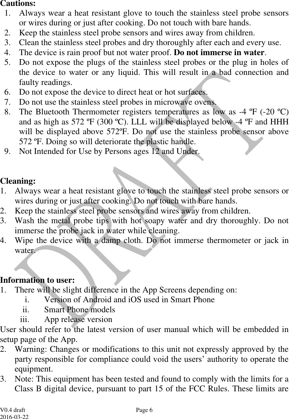  V0.4 draft 2016-03-22 Page 6 Cautions: 1. Always wear a heat resistant glove to touch the stainless steel probe sensors or wires during or just after cooking. Do not touch with bare hands. 2. Keep the stainless steel probe sensors and wires away from children. 3. Clean the stainless steel probes and dry thoroughly after each and every use.  4. The device is rain proof but not water proof. Do not immerse in water. 5. Do not expose the plugs of the stainless steel probes or the plug in holes of the  device  to  water  or  any  liquid.  This  will  result  in  a  bad  connection  and faulty readings. 6. Do not expose the device to direct heat or hot surfaces. 7. Do not use the stainless steel probes in microwave ovens. 8. The Bluetooth Thermometer registers temperatures as low as -4 &ordm;F (-20 &ordm;C) and as high as 572 &ordm;F (300 &ordm;C). LLL will be displayed below -4 &ordm;F and HHH will be displayed above 572&ordm;F. Do not use the stainless probe sensor above 572 &ordm;F. Doing so will deteriorate the plastic handle.  9. Not Intended for Use by Persons ages 12 and Under.   Cleaning: 1. Always wear a heat resistant glove to touch the stainless steel probe sensors or wires during or just after cooking. Do not touch with bare hands. 2. Keep the stainless steel probe sensors and wires away from children. 3. Wash the metal probe tips with hot soapy water and dry thoroughly. Do not immerse the probe jack in water while cleaning. 4. Wipe the device with a damp cloth. Do not immerse thermometer or jack in water.   Information to user: 1. There will be slight difference in the App Screens depending on: i. Version of Android and iOS used in Smart Phone ii. Smart Phone models iii. App release version User should refer to the latest version of user manual which will be embedded in setup page of the App. 2. Warning: Changes or modifications to this unit not expressly approved by the party responsible for compliance could void the users&rsquo; authority to operate the equipment. 3. Note: This equipment has been tested and found to comply with the limits for a Class B digital device, pursuant to part 15 of the FCC Rules. These limits are 