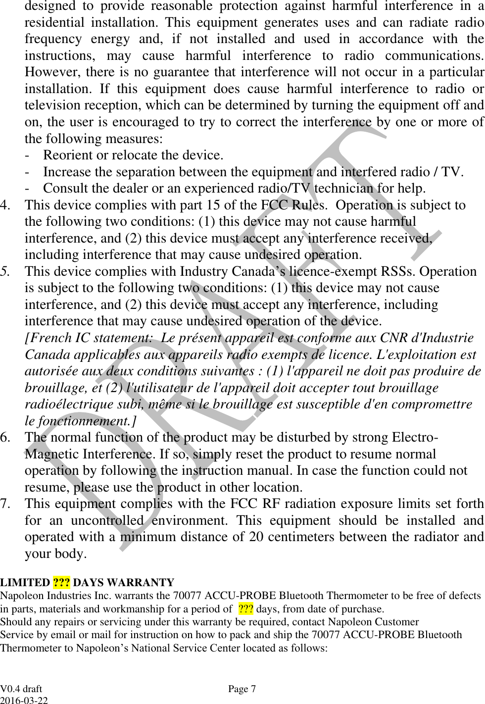  V0.4 draft 2016-03-22 Page 7 designed  to  provide  reasonable  protection  against  harmful  interference  in  a residential  installation.  This  equipment  generates  uses  and  can  radiate  radio frequency  energy  and,  if  not  installed  and  used  in  accordance  with  the instructions,  may  cause  harmful  interference  to  radio  communications. However, there is no guarantee that interference will not occur in a particular installation.  If  this  equipment  does  cause  harmful  interference  to  radio  or television reception, which can be determined by turning the equipment off and on, the user is encouraged to try to correct the interference by one or more of the following measures: - Reorient or relocate the device.     - Increase the separation between the equipment and interfered radio / TV. - Consult the dealer or an experienced radio/TV technician for help. 4. This device complies with part 15 of the FCC Rules.  Operation is subject to the following two conditions: (1) this device may not cause harmful interference, and (2) this device must accept any interference received, including interference that may cause undesired operation. 5. This device complies with Industry Canada&rsquo;s licence-exempt RSSs. Operation is subject to the following two conditions: (1) this device may not cause interference, and (2) this device must accept any interference, including interference that may cause undesired operation of the device.   [French IC statement:  Le pr&eacute;sent appareil est conforme aux CNR d'Industrie Canada applicables aux appareils radio exempts de licence. L'exploitation est autoris&eacute;e aux deux conditions suivantes : (1) l'appareil ne doit pas produire de brouillage, et (2) l'utilisateur de l'appareil doit accepter tout brouillage radio&eacute;lectrique subi, m&ecirc;me si le brouillage est susceptible d'en compromettre le fonctionnement.] 6. The normal function of the product may be disturbed by strong Electro-Magnetic Interference. If so, simply reset the product to resume normal operation by following the instruction manual. In case the function could not resume, please use the product in other location. 7. This equipment complies with the FCC RF radiation exposure limits set forth for  an  uncontrolled  environment.  This  equipment  should  be  installed  and operated with a minimum distance of 20 centimeters between the radiator and your body. LIMITED ??? DAYS WARRANTY Napoleon Industries Inc. warrants the 70077 ACCU-PROBE Bluetooth Thermometer to be free of defects in parts, materials and workmanship for a period of  ??? days, from date of purchase. Should any repairs or servicing under this warranty be required, contact Napoleon Customer Service by email or mail for instruction on how to pack and ship the 70077 ACCU-PROBE Bluetooth Thermometer to Napoleon&rsquo;s National Service Center located as follows:  