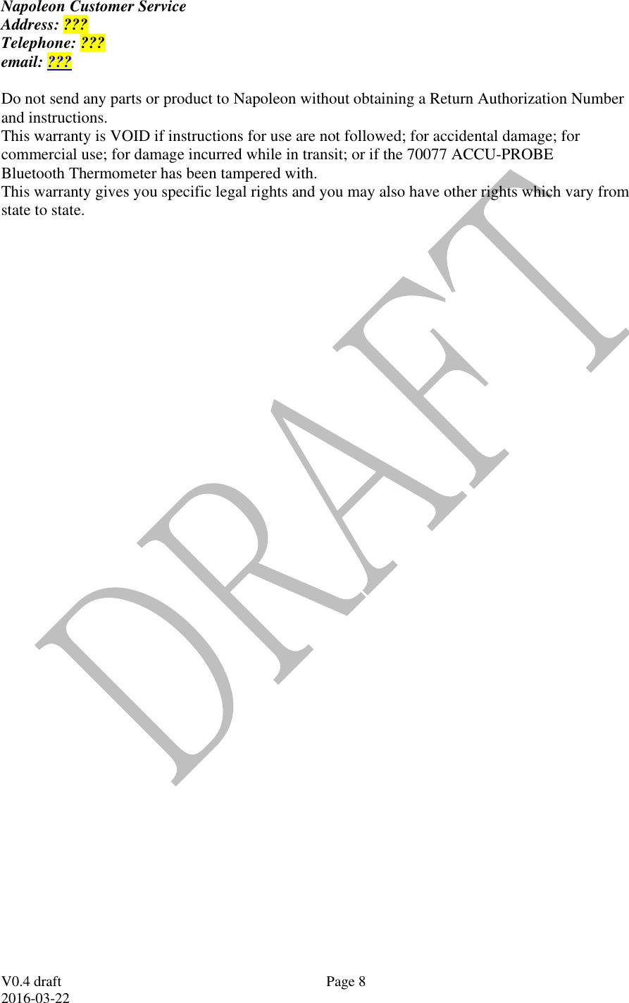  V0.4 draft 2016-03-22 Page 8 Napoleon Customer Service Address: ??? Telephone: ??? email: ???  Do not send any parts or product to Napoleon without obtaining a Return Authorization Number and instructions. This warranty is VOID if instructions for use are not followed; for accidental damage; for commercial use; for damage incurred while in transit; or if the 70077 ACCU-PROBE Bluetooth Thermometer has been tampered with. This warranty gives you specific legal rights and you may also have other rights which vary from state to state.  