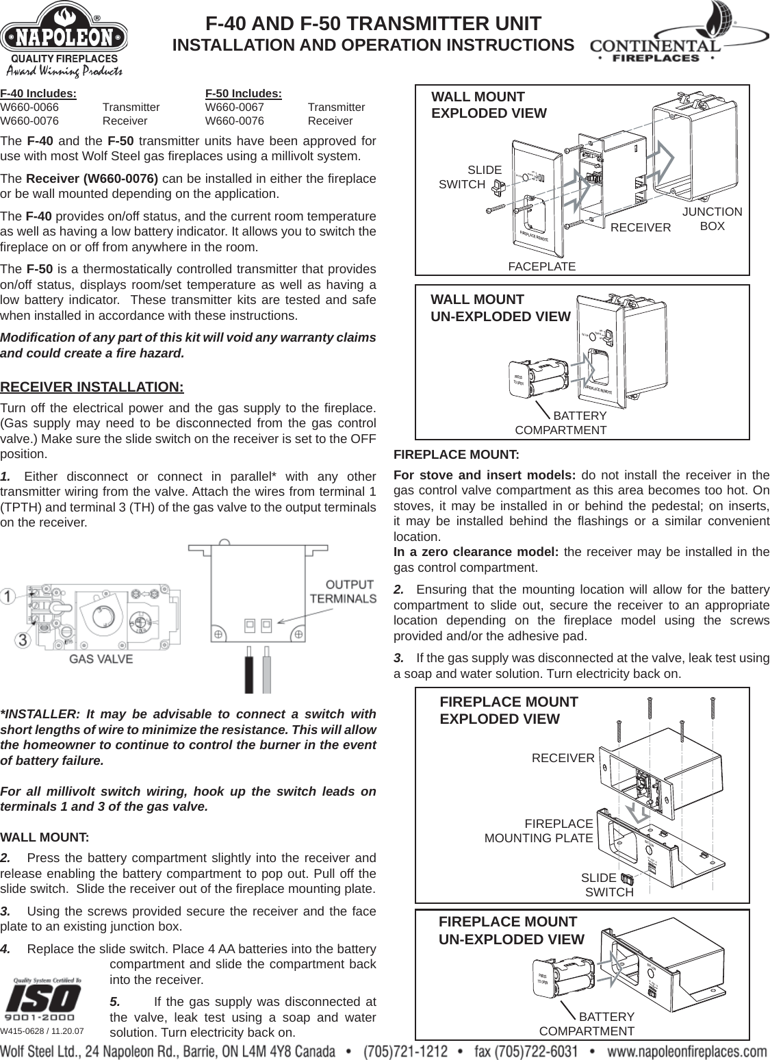 The F-40 and the F-50 transmitter units have been approved for use with most Wolf Steel gas ﬁ replaces using a millivolt system.The Receiver (W660-0076) can be installed in either the ﬁ replace or be wall mounted depending on the application.The F-40 provides on/off status, and the current room temperature as well as having a low battery indicator. It allows you to switch the ﬁ replace on or off from anywhere in the room.The F-50 is a thermostatically controlled transmitter that provides on/off status, displays room/set temperature as well as having a low battery indicator.  These transmitter kits are tested and safe when installed in accordance with these instructions.Modiﬁ cation of any part of this kit will void any warranty claims and could create a ﬁ re hazard.RECEIVER INSTALLATION:Turn off the electrical power and the gas supply to the ﬁ replace. (Gas supply may need to be disconnected from the gas control valve.) Make sure the slide switch on the receiver is set to the OFF position.1.  Either disconnect or connect in parallel* with any other transmitter wiring from the valve. Attach the wires from terminal 1 (TPTH) and terminal 3 (TH) of the gas valve to the output terminals on the receiver.*INSTALLER: It may be advisable to connect a switch with short lengths of wire to minimize the resistance. This will allow the homeowner to continue to control the burner in the event of battery failure.For all millivolt switch wiring, hook up the switch leads on terminals 1 and 3 of the gas valve.WALL MOUNT:2.  Press the battery compartment slightly into the receiver and release enabling the battery compartment to pop out. Pull off the slide switch.  Slide the receiver out of the ﬁ replace mounting plate.3.  Using the screws provided secure the receiver and the face plate to an existing junction box.4.  Replace the slide switch. Place 4 AA batteries into the battery compartment and slide the compartment back into the receiver.5.  If the gas supply was disconnected at the valve, leak test using a soap and water solution. Turn electricity back on.FIREPLACE MOUNT:For stove and insert models: do not install the receiver in the gas control valve compartment as this area becomes too hot. On stoves, it may be installed in or behind the pedestal; on inserts, it may be installed behind the ﬂ ashings or a similar convenient location.In a zero clearance model: the receiver may be installed in the gas control compartment.2.  Ensuring that the mounting location will allow for the battery compartment to slide out, secure the receiver to an appropriate location depending on the ﬁ replace model using the screws provided and/or the adhesive pad.3.  If the gas supply was disconnected at the valve, leak test using a soap and water solution. Turn electricity back on.W415-0628 / 11.20.07FIREPLACE REMOTEOFFONREMOTEBAT.LOWJUNCTIONBOXRECEIVERSLIDESWITCHFACEPLATEWALL MOUNT EXPLODED VIEWFIREPLACEREMOTEPRESSTO OPENOFFONREMOTEBAT.LOWBATTERYCOMPARTMENTWALL MOUNT UN-EXPLODED VIEWBAT.LOWOFF REMOTE ONFIREPLACEMOUNTING PLATEFIREPLACE MOUNT EXPLODED VIEWRECEIVERSLIDESWITCHFIREPLACE MOUNT UN-EXPLODED VIEWBAT.LOWOFF REMOTE ONPRESSTO OPENBATTERYCOMPARTMENTF-40 AND F-50 TRANSMITTER UNITINSTALLATION AND OPERATION INSTRUCTIONSF-40 Includes:   F-50 Includes:W660-0066 Transmitter W660-0067 TransmitterW660-0076 Receiver   W660-0076 Receiver