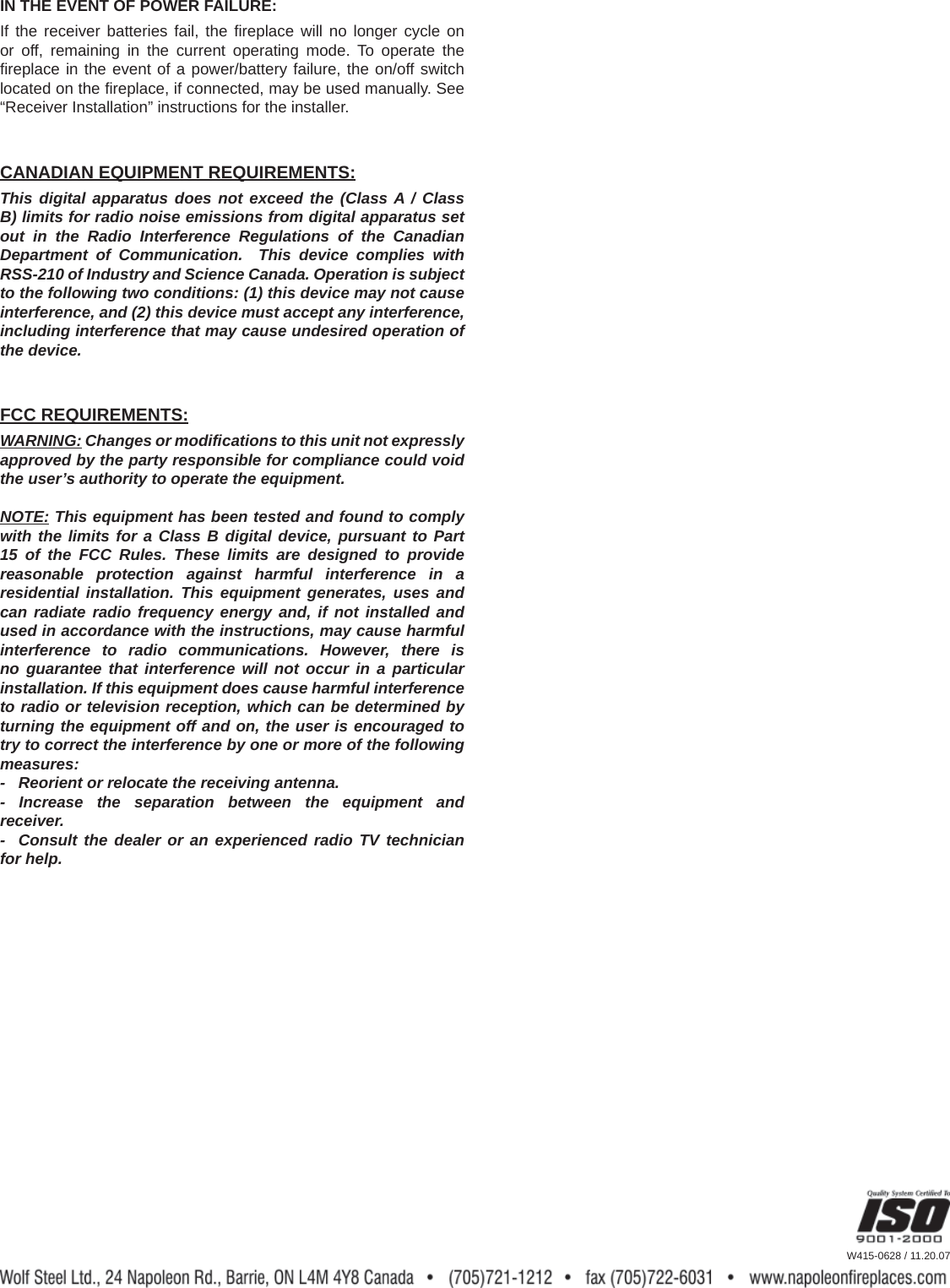 CANADIAN EQUIPMENT REQUIREMENTS:This digital apparatus does not exceed the (Class A / Class B) limits for radio noise emissions from digital apparatus set out in the Radio Interference Regulations of the Canadian Department of Communication.  This device complies with RSS-210 of Industry and Science Canada. Operation is subject to the following two conditions: (1) this device may not cause interference, and (2) this device must accept any interference, including interference that may cause undesired operation of the device.W415-0628 / 11.20.07IN THE EVENT OF POWER FAILURE:If the receiver batteries fail, the ﬁ replace will no longer cycle on or off, remaining in the current operating mode. To operate the ﬁ replace in the event of a power/battery failure, the on/off switch located on the ﬁ replace, if connected, may be used manually. See &ldquo;Receiver Installation&rdquo; instructions for the installer.FCC REQUIREMENTS:WARNING: Changes or modiﬁ cations to this unit not expressly approved by the party responsible for compliance could void the user&rsquo;s authority to operate the equipment.NOTE: This equipment has been tested and found to comply with the limits for a Class B digital device, pursuant to Part 15 of the FCC Rules. These limits are designed to provide reasonable protection against harmful interference in a residential installation. This equipment generates, uses and can radiate radio frequency energy and, if not installed and used in accordance with the instructions, may cause harmful interference to radio communications. However, there is no guarantee that interference will not occur in a particular installation. If this equipment does cause harmful interference to radio or television reception, which can be determined by turning the equipment off and on, the user is encouraged to try to correct the interference by one or more of the following measures:-   Reorient or relocate the receiving antenna.- Increase the separation between the equipment and receiver.-  Consult the dealer or an experienced radio TV technician for help.