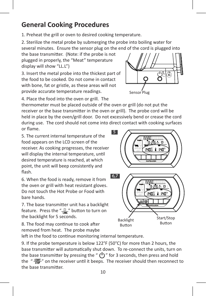 10ENH   M  S5H   M  S6,7General Cooking Procedures1. Preheat the grill or oven to desired cooking temperature.  2. Sterilize the metal probe by submerging the probe into boiling water for several minutes.  Ensure the sensor plug on the end of the cord is plugged into the base transmier.  (Note: if the probe is not plugged in properly, the “Meat” temperature display will show “LL.L”)3. Insert the metal probe into the thickest part of the food to be cooked. Do not come in contact with bone, fat or gristle, as these areas will not provide accurate temperature readings.4. Place the food into the oven or grill.  The thermometer must be placed outside of the oven or grill (do not put the receiver or the base transmier in the oven or grill).  The probe cord will be held in place by the oven/grill door.  Do not excessively bend or crease the cord during use.  The cord should not come into direct contact with cooking surfaces or ame.5. The current internal temperature of the food appears on the LCD screen of the receiver. As cooking progresses, the receiver will display the internal temperature, unl desired temperature is reached, at which point, the unit will beep consistently and ash.6. When the food is ready, remove it from the oven or grill with heat resistant gloves.  Do not touch the Hot Probe or Food with bare hands.7. The base transmier unit has a backlight feature.  Press the “      ” buon to turn on the backlight for 5 seconds.8. The food may connue to cook aer removed from heat.  The probe maybe le in the food to connue monitoring internal temperature.9. If the probe temperature is below 122°F (50°C) for more than 2 hours, the base transmier will automacally shut down.  To re-connect the units, turn on the base transmier by pressing the “       ” for 3 seconds, then press and hold the  “        ” on the receiver unl it beeps.  The receiver should then reconnect to the base transmier. Sensor PlugBacklightBuonStart/StopBuon