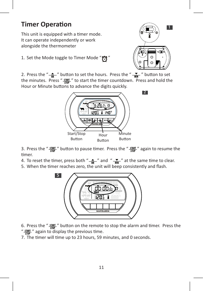 11Timer OperaonThis unit is equipped with a mer mode.  It can operate independently or work alongside the thermometer1.  Set the Mode toggle to Timer Mode “      ” 2.  Press the “        ” buon to set the hours.  Press the “         ” buon to set the minutes.  Press “        ” to start the mer countdown.  Press and hold the Hour or Minute buons to advance the digits quickly.3.  Press the “        ” buon to pause mer.  Press the “        ” again to resume the mer.4.  To reset the mer, press both “        ” and  “        ” at the same me to clear.   5.  When the mer reaches zero, the unit will beep consistently and ash.6.  Press the “        ” buon on the remote to stop the alarm and mer.  Press the “        ” again to display the previous me.7.  The mer will me up to 23 hours, 59 minutes, and 0 seconds.1H   M  S25H   M  SSStart/StopBuon HourBuonMinuteBuon
