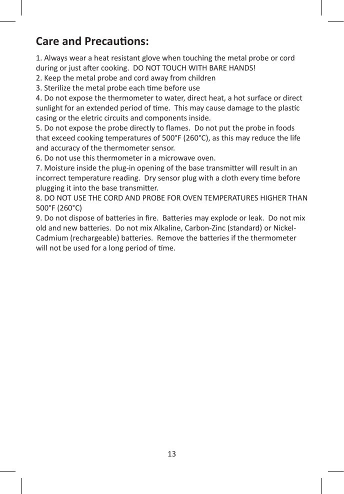 13Care and Precauons:1. Always wear a heat resistant glove when touching the metal probe or cord during or just aer cooking.  DO NOT TOUCH WITH BARE HANDS!2. Keep the metal probe and cord away from children3. Sterilize the metal probe each me before use4. Do not expose the thermometer to water, direct heat, a hot surface or direct sunlight for an extended period of me.  This may cause damage to the plasc casing or the eletric circuits and components inside.5. Do not expose the probe directly to ames.  Do not put the probe in foods that exceed cooking temperatures of 500°F (260°C), as this may reduce the life and accuracy of the thermometer sensor.6. Do not use this thermometer in a microwave oven.7. Moisture inside the plug-in opening of the base transmier will result in an incorrect temperature reading.  Dry sensor plug with a cloth every me before plugging it into the base transmier.8. DO NOT USE THE CORD AND PROBE FOR OVEN TEMPERATURES HIGHER THAN 500°F (260°C)9. Do not dispose of baeries in re.  Baeries may explode or leak.  Do not mix old and new baeries.  Do not mix Alkaline, Carbon-Zinc (standard) or Nickel-Cadmium (rechargeable) baeries.  Remove the baeries if the thermometer will not be used for a long period of me.