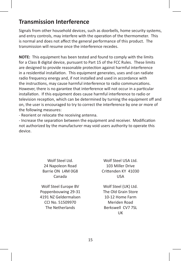 15Transmission InterferenceSignals from other household devices, such as doorbells, home security systems, and entry controls, may interfere with the operaon of the thermometer.  This is normal and does not aect the general performance of this product.  The transmission will resume once the interference recedes.NOTE:  This equipment has been tested and found to comply with the limits for a Class B digital device, pursuant to Part 15 of the FCC Rules.  These limits are designed to provide reasonable protecon against harmful interference in a residenal installaon.  This equipment generates, uses and can radiate radio frequency energy and, if not installed and used in accordance with the instrucons, may cause harmful interference to radio communcaons.  However, there is no garantee that interference will not occur in a parcular installaon.  If this equipment does cause harmful interference to radio or television recepon, which can be determined by turning the equipment o and on, the user is encouraged to try to correct the interference by one or more of the following measures:- Reorient or relocate the receiving antenna.- Increase the separaon between the equipment and receiver.  Modicaon not authorized by the manufacturer may void users authority to operate this device.Wolf Steel Ltd.24 Napoleon RoadBarrie ON  L4M 0G8CanadaWolf Steel USA Ltd.103 Miller DriveCrienden KY  41030USAWolf Steel Europe BVPoppenbouwing 29-314191 NZ GeldermalsenCCI No. 51509970The NetherlandsWolf Steel (UK) Ltd.The Old Grain Store10-12 Home FarmMeriden RoadBerkswell  CV7 7SLUK