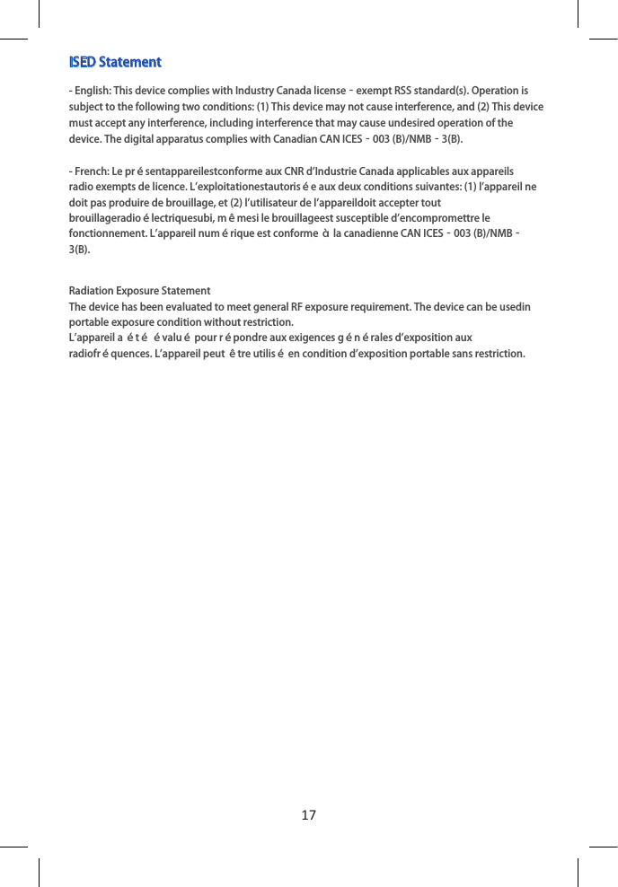 17ISED Statement- English: This device complies with Industry Canada license‐exempt RSS standard(s). Operation is subject to the following two conditions: (1) This device may not cause interference, and (2) This device must accept any interference, including interference that may cause undesired operation of the device. The digital apparatus complies with Canadian CAN ICES‐003 (B)/NMB‐3(B).- French: Le présentappareilestconforme aux CNR d&apos;Industrie Canada applicables aux appareilsradio exempts de licence. L&apos;exploitationestautorisée aux deux conditions suivantes: (1) l&apos;appareil ne doit pas produire de brouillage, et (2) l&apos;utilisateur de l&apos;appareildoit accepter tout brouillageradioélectriquesubi, mêmesi le brouillageest susceptible d&apos;encompromettre le fonctionnement. L&apos;appareil numérique est conforme à la canadienne CAN ICES‐003 (B)/NMB‐3(B).Radiation Exposure StatementThe device has been evaluated to meet general RF exposure requirement. The device can be usedin portable exposure condition without restriction.L&apos;appareil a été évalué pour répondre aux exigences générales d&apos;exposition aux radiofréquences. L&apos;appareil peut être utilisé en condition d&apos;exposition portable sans restriction.