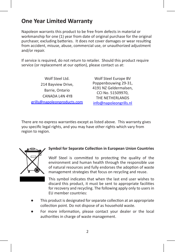 2ENOne Year Limited WarrantyNapoleon warrants this product to be free from defects in material or workmanship for one (1) year from date of original purchase for the original purchaser, excluding baeries.  It does not cover damages or wear resulng from accident, misuse, abuse, commercial use, or unauthorized adjustment and/or repair.If service is required, do not return to retailer.  Should this product require service (or replacement at our opon), please contact us at: There are no express warranes except as listed above.  This warranty gives you specic legal rights, and you may have other rights which vary from region to region.Wolf Steel Ltd.214 Bayview Drive,Barrie, Ontario CANADA L4N 4Y8grills@napoleonproducts.comWolf Steel Europe BVPoppenbouwing 29-31, 4191 NZ Geldermalsen,CCI No. 51509970, THE NETHERLANDSinfo@napoleongrills.nlSymbol for Separate Collecon in European Union CountriesWolf  Steel  is  commied  to  protecng  the  quality  of  the environment and human health through the responsible use of natural resources and fully endorses the adopon of waste management strategies that focus on recycling and reuse.This symbol indicates that when the last end user wishes to discard this product, it must be sent to appropriate facilies for recovery and recycling. The following apply only to users in EU member countries:●   This product is designated for separate collecon at an appropriate collecon point. Do not dispose of as household waste.●   For  more  informaon,  please  contact  your  dealer  or  the  local authories in charge of waste management.