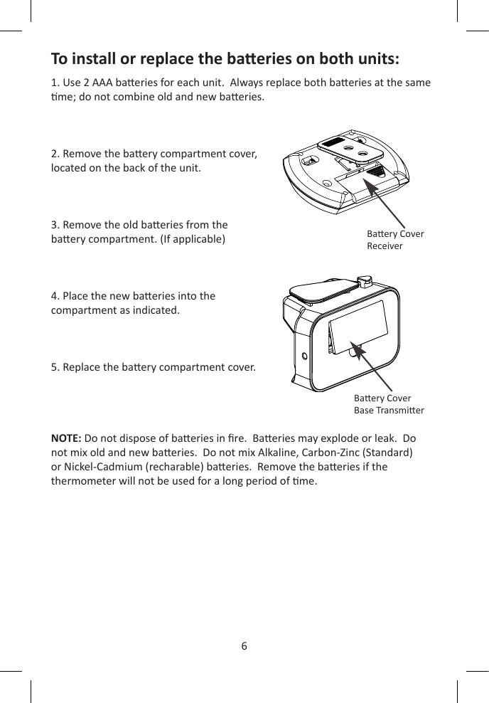 6ENTo install or replace the baeries on both units:1. Use 2 AAA baeries for each unit.  Always replace both baeries at the same me; do not combine old and new baeries.2. Remove the baery compartment cover, located on the back of the unit.3. Remove the old baeries from the baery compartment. (If applicable)4. Place the new baeries into the compartment as indicated.5. Replace the baery compartment cover.NOTE: Do not dispose of baeries in re.  Baeries may explode or leak.  Do not mix old and new baeries.  Do not mix Alkaline, Carbon-Zinc (Standard) or Nickel-Cadmium (recharable) baeries.  Remove the baeries if the thermometer will not be used for a long period of me.Baery CoverReceiverBaery CoverBase Transmier