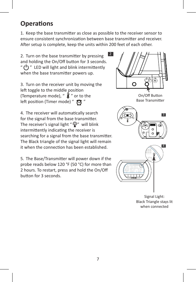 7Operaons1.  Keep the base transmier as close as possible to the receiver sensor to ensure consistent synchronizaon between base transmier and receiver.   Aer setup is complete, keep the units within 200 feet of each other.2.  Turn on the base transmier by pressing  and holding the On/O buon for 3 seconds.   “       ”  LED will light and blink intermiently  when the base transmier powers up.3.  Turn on the receiver unit by moving the  le toggle to the middle posion  (Temperature mode), “      ” or to the  le posion (Timer mode) “         ”4.  The receiver will automacally search  for the signal from the base transmier.   The receiver’s signal light “     ”  will blink  intermiently indicang the receiver is  searching for a signal from the base transmier.   The Black triangle of the signal light will remain it when the connecon has been established.5.  The Base/Transmier will power down if the probe reads below 120 °F (50 °C) for more than 2 hours. To restart, press and hold the On/O buon for 3 seconds. 2On/O BuonBase Transmier 34H  H   M  M  SSH  H   M  M  SSSignal Light:Black Triangle stays litwhen connected