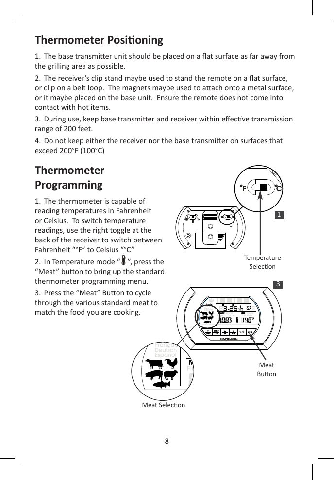 8ENThermometer Posioning1.  The base transmier unit should be placed on a at surface as far away from the grilling area as possible.2.  The receiver’s clip stand maybe used to stand the remote on a at surface, or clip on a belt loop.  The magnets maybe used to aach onto a metal surface, or it maybe placed on the base unit.  Ensure the remote does not come into contact with hot items.3.  During use, keep base transmier and receiver within eecve transmission range of 200 feet.4.  Do not keep either the receiver nor the base transmier on surfaces that exceed 200°F (100°C)Thermometer Programming1.  The thermometer is capable of reading temperatures in Fahrenheit or Celsius.  To switch temperature readings, use the right toggle at the back of the receiver to switch between Fahrenheit “°F” to Celsius “°C”2.  In Temperature mode “    ”, press the “Meat” buon to bring up the standard thermometer programming menu.3.  Press the “Meat” Buon to cycle through the various standard meat to match the food you are cooking.1TemperatureSelecon3H   M  SH   M  SMeatBuonMeat Selecon