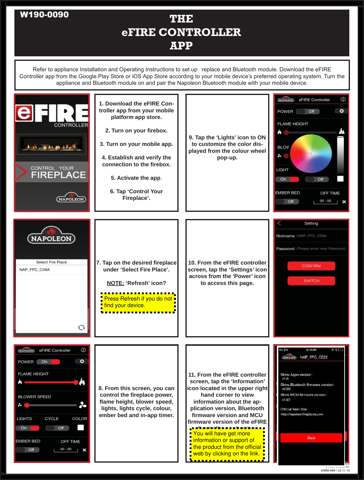 Refer to appliance Installation and Operating Instructions to set up   replace and Bluetooth module. Download the eFIRE Controller app from the Google Play Store or iOS App Store according to your mobile device’s preferred operating system. Turn the appliance and Bluetooth module on and pair the Napoleon Bluetooth module with your mobile device.THEeFIRE CONTROLLER APP1. Download the eFIRE Con-troller app from your mobile platform app store.2. Turn on your ﬁ rebox.3. Turn on your mobile app.4. Establish and verify theconnection to the ﬁ rebox.5. Activate the app.6. Tap ‘Control Your Fireplace’.11. From the eFIRE controller screen, tap the ‘Information’ icon located in the upper right hand corner to view information about the ap-plication version, Bluetooth ﬁ rmware version and MCU ﬁ rmware version of the eFIRE Controller application.8. From this screen, you can control the ﬁ replace power, ﬂ ame height, blower speed, lights, lights cycle, colour, ember bed and in-app timer.9. Tap the ‘Lights’ icon to ON to customize the color dis-played from the colour wheel pop-up.10. From the eFIRE controller screen, tap the ‘Settings’ icon across from the ‘Power’ icon to access this page.7. Tap on the desired ﬁ replace under ‘Select Fire Place’.NOTE: ‘Refresh’ icon?W###-### / 24.11.15PRINTED IN CANADA© WOLF STEEL LTD.Press Refresh if you do notfind your device.You will have get moreinformation or support ofthe product from the officialweb by clicking on the link.W190-0090