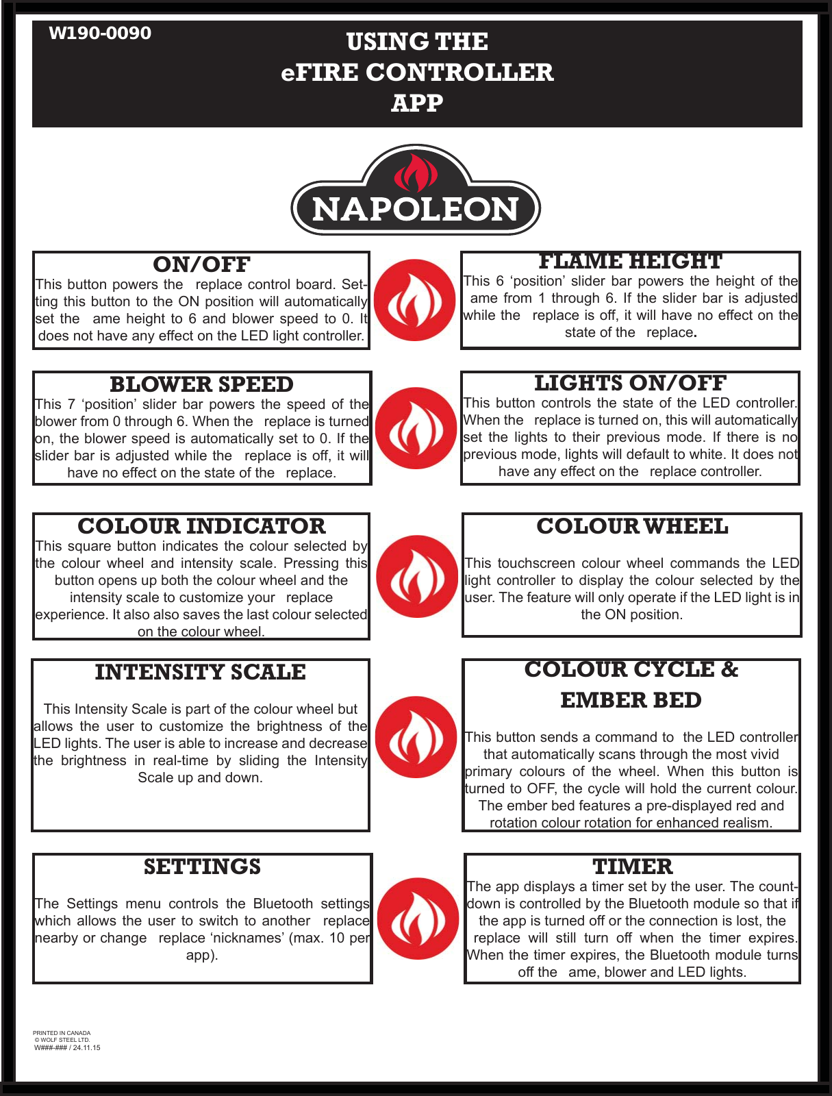 W###-### / 24.11.15PRINTED IN CANADA© WOLF STEEL LTD.ON/OFFThis button powers the   replace control board. Set-ting this button to the ON position will automatically set the   ame height to 6 and blower speed to 0. It does not have any effect on the LED light controller.FLAME HEIGHTThis 6 ‘position’ slider bar powers the height of the   ame from 1 through 6. If the slider bar is adjusted while the   replace is off, it will have no effect on the state of the   replace. USING THEeFIRE CONTROLLER APPBLOWER SPEEDThis 7 ‘position’ slider bar powers the speed of the blower from 0 through 6. When the   replace is turned on, the blower speed is automatically set to 0. If the slider bar is adjusted while the   replace is off, it will have no effect on the state of the   replace. LIGHTS ON/OFFThis button controls the state of the LED controller. When the   replace is turned on, this will automatically set the lights to their previous mode. If there is no previous mode, lights will default to white. It does not have any effect on the   replace controller.COLOUR INDICATORThis square button indicates the colour selected by the colour wheel and intensity scale. Pressing this button opens up both the colour wheel and the intensity scale to customize your   replace experience. It also also saves the last colour selected on the colour wheel.COLOUR WHEELThis touchscreen colour wheel commands the LED light controller to display the colour selected by the user. The feature will only operate if the LED light is in the ON position.COLOUR CYCLE &amp; EMBER BEDThis button sends a command to  the LED controller that automatically scans through the most vivid primary colours of the wheel. When this button is turned to OFF, the cycle will hold the current colour. The ember bed features a pre-displayed red and rotation colour rotation for enhanced realism.INTENSITY SCALEThis Intensity Scale is part of the colour wheel but allows the user to customize the brightness of the LED lights. The user is able to increase and decrease the brightness in real-time by sliding the Intensity Scale up and down.TIMERThe app displays a timer set by the user. The count-down is controlled by the Bluetooth module so that if the app is turned off or the connection is lost, the   replace will still turn off when the timer expires. When the timer expires, the Bluetooth module turns off the   ame, blower and LED lights.SETTINGSThe Settings menu controls the Bluetooth settings which allows the user to switch to another   replace nearby or change   replace ‘nicknames’ (max. 10 per app).W190-0090