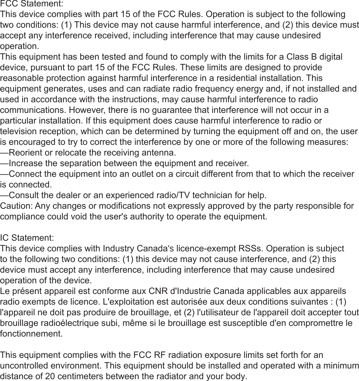FCC Statement:This device complies with part 15 of the FCC Rules. Operation is subject to the following two conditions: (1) This device may not cause harmful interference, and (2) this device must accept any interference received, including interference that may cause undesired operation.This equipment has been tested and found to comply with the limits for a Class B digital device, pursuant to part 15 of the FCC Rules. These limits are designed to provide reasonable protection against harmful interference in a residential installation. This equipment generates, uses and can radiate radio frequency energy and, if not installed and used in accordance with the instructions, may cause harmful interference to radio communications. However, there is no guarantee that interference will not occur in a particular installation. If this equipment does cause harmful interference to radio or television reception, which can be determined by turning the equipment off and on, the user is encouraged to try to correct the interference by one or more of the following measures:—Reorient or relocate the receiving antenna.—Increase the separation between the equipment and receiver.—Connect the equipment into an outlet on a circuit different from that to which the receiver is connected.—Consult the dealer or an experienced radio/TV technician for help.Caution: Any changes or modifications not expressly approved by the party responsible for compliance could void the user&apos;s authority to operate the equipment. IC Statement:This device complies with Industry Canada&apos;s licence-exempt RSSs. Operation is subject to the following two conditions: (1) this device may not cause interference, and (2) this device must accept any interference, including interference that may cause undesired operation of the device.Le présent appareil est conforme aux CNR d&apos;Industrie Canada applicables aux appareils radio exempts de licence. L&apos;exploitation est autorisée aux deux conditions suivantes : (1) l&apos;appareil ne doit pas produire de brouillage, et (2) l&apos;utilisateur de l&apos;appareil doit accepter tout brouillage radioélectrique subi, même si le brouillage est susceptible d&apos;en compromettre le fonctionnement. This equipment complies with the FCC RF radiation exposure limits set forth for an uncontrolled environment. This equipment should be installed and operated with a minimum distance of 20 centimeters between the radiator and your body.   