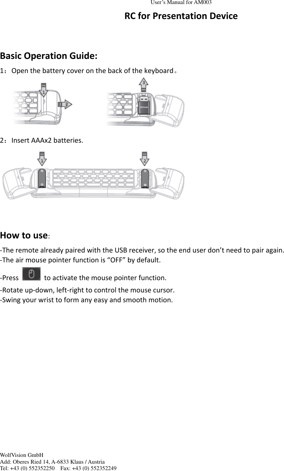 User&rsquo;s Manual for AM003 WolfVision GmbH Add: Oberes Ried 14, A-6833 Klaus / Austria Tel: +43 (0) 552352250    Fax: +43 (0) 552352249  RC for Presentation Device  Basic Operation Guide: 1：Open the battery cover on the back of the keyboard。  2：Insert AAAx2 batteries.   How to use: -The remote already paired with the USB receiver, so the end user don&rsquo;t need to pair again. -The air mouse pointer function is &ldquo;OFF&rdquo; by default. -Press    to activate the mouse pointer function. -Rotate up-down, left-right to control the mouse cursor. -Swing your wrist to form any easy and smooth motion.  
