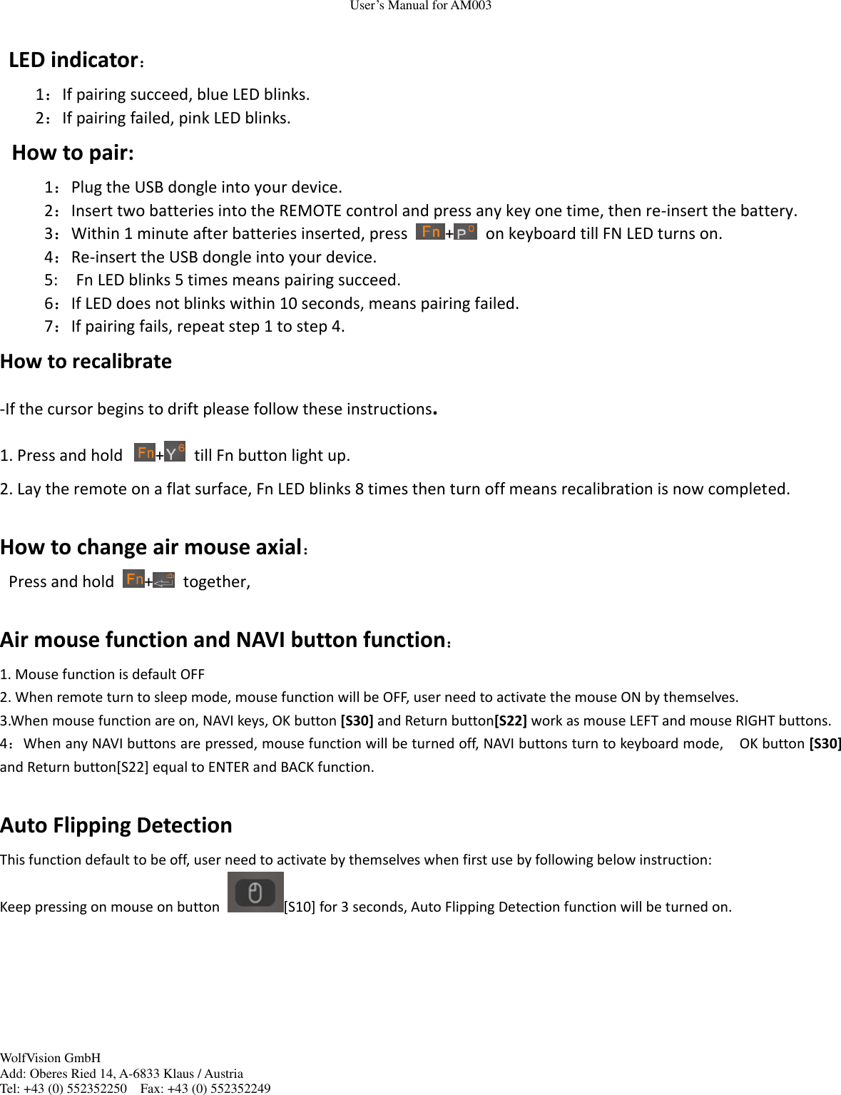 User&rsquo;s Manual for AM003 WolfVision GmbH Add: Oberes Ried 14, A-6833 Klaus / Austria Tel: +43 (0) 552352250    Fax: +43 (0) 552352249    LED indicator： 1：If pairing succeed, blue LED blinks. 2：If pairing failed, pink LED blinks. How to pair: 1：Plug the USB dongle into your device. 2：Insert two batteries into the REMOTE control and press any key one time, then re-insert the battery. 3：Within 1 minute after batteries inserted, press  +   on keyboard till FN LED turns on. 4：Re-insert the USB dongle into your device. 5:    Fn LED blinks 5 times means pairing succeed.   6：If LED does not blinks within 10 seconds, means pairing failed. 7：If pairing fails, repeat step 1 to step 4.   How to recalibrate -If the cursor begins to drift please follow these instructions. 1. Press and hold +   till Fn button light up. 2. Lay the remote on a flat surface, Fn LED blinks 8 times then turn off means recalibration is now completed.  How to change air mouse axial： Press and hold  +   together,  Air mouse function and NAVI button function： 1. Mouse function is default OFF   2. When remote turn to sleep mode, mouse function will be OFF, user need to activate the mouse ON by themselves. 3.When mouse function are on, NAVI keys, OK button [S30] and Return button[S22] work as mouse LEFT and mouse RIGHT buttons. 4：When any NAVI buttons are pressed, mouse function will be turned off, NAVI buttons turn to keyboard mode,    OK button [S30] and Return button[S22] equal to ENTER and BACK function.  Auto Flipping Detection This function default to be off, user need to activate by themselves when first use by following below instruction: Keep pressing on mouse on button  [S10] for 3 seconds, Auto Flipping Detection function will be turned on.      