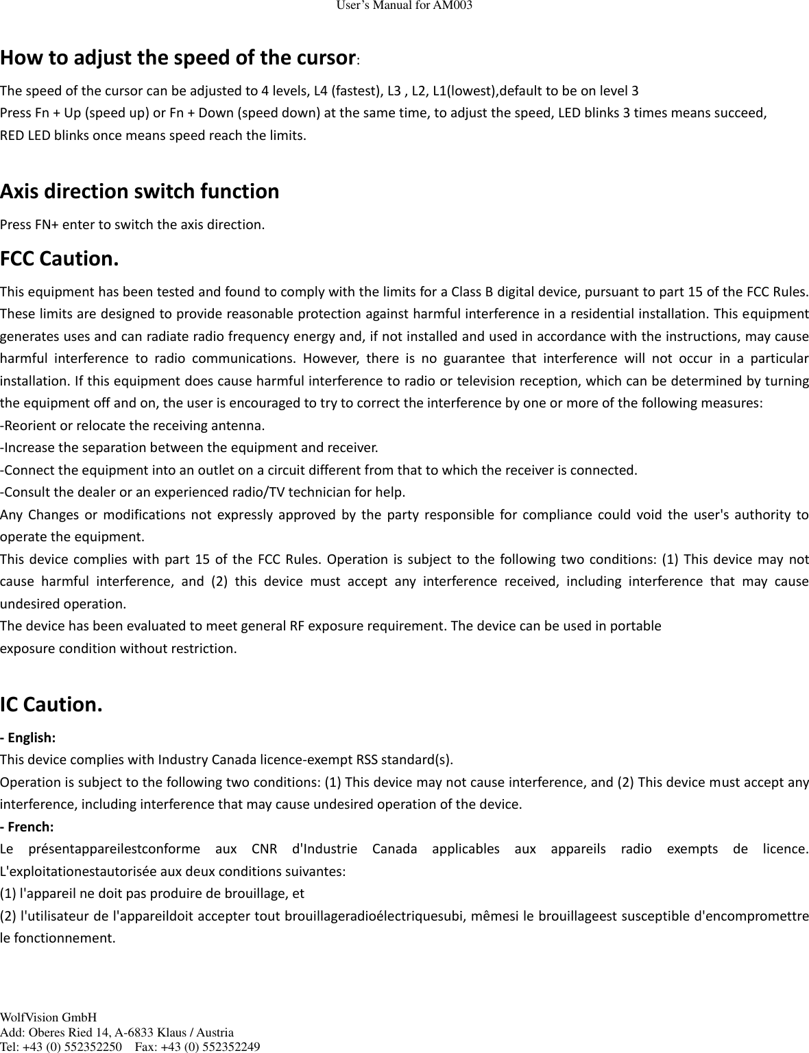 User&rsquo;s Manual for AM003 WolfVision GmbH Add: Oberes Ried 14, A-6833 Klaus / Austria Tel: +43 (0) 552352250    Fax: +43 (0) 552352249   How to adjust the speed of the cursor: The speed of the cursor can be adjusted to 4 levels, L4 (fastest), L3 , L2, L1(lowest),default to be on level 3 Press Fn + Up (speed up) or Fn + Down (speed down) at the same time, to adjust the speed, LED blinks 3 times means succeed, RED LED blinks once means speed reach the limits.  Axis direction switch function Press FN+ enter to switch the axis direction. FCC Caution. This equipment has been tested and found to comply with the limits for a Class B digital device, pursuant to part 15 of the FCC Rules. These limits are designed to provide reasonable protection against harmful interference in a residential installation. This equipment generates uses and can radiate radio frequency energy and, if not installed and used in accordance with the instructions, may cause harmful  interference  to  radio  communications.  However,  there  is  no  guarantee  that  interference  will  not  occur  in  a  particular installation. If this equipment does cause harmful interference to radio or television reception, which can be determined by turning the equipment off and on, the user is encouraged to try to correct the interference by one or more of the following measures: -Reorient or relocate the receiving antenna. -Increase the separation between the equipment and receiver. -Connect the equipment into an outlet on a circuit different from that to which the receiver is connected. -Consult the dealer or an experienced radio/TV technician for help. Any Changes or  modifications  not  expressly  approved  by  the  party  responsible  for compliance  could  void the  user's authority  to operate the equipment. This device complies with part 15  of the FCC Rules. Operation is subject to the following two  conditions: (1) This device may  not cause  harmful  interference,  and  (2)  this  device  must  accept  any  interference  received,  including  interference  that  may  cause undesired operation. The device has been evaluated to meet general RF exposure requirement. The device can be used in portable exposure condition without restriction.    IC Caution. - English:   This device complies with Industry Canada licence-exempt RSS standard(s).   Operation is subject to the following two conditions: (1) This device may not cause interference, and (2) This device must accept any interference, including interference that may cause undesired operation of the device. - French: Le  pr&eacute;sentappareilestconforme  aux  CNR  d'Industrie  Canada  applicables  aux  appareils  radio  exempts  de  licence. L'exploitationestautoris&eacute;e aux deux conditions suivantes:   (1) l'appareil ne doit pas produire de brouillage, et   (2) l'utilisateur de l'appareildoit accepter tout brouillageradio&eacute;lectriquesubi, m&ecirc;mesi le brouillageest susceptible d'encompromettre le fonctionnement.  