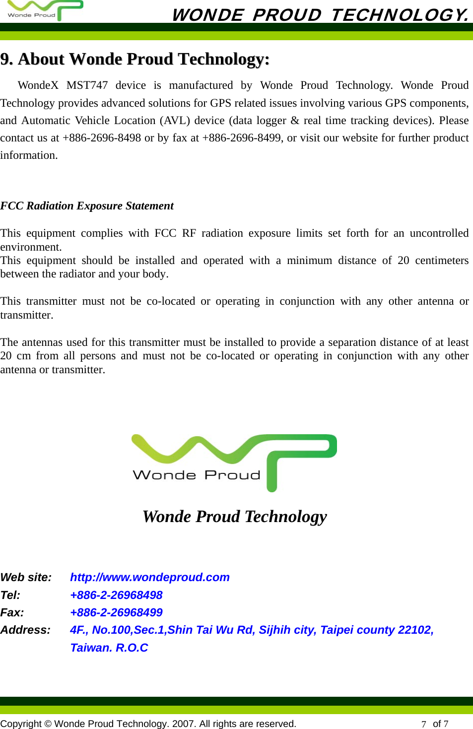           WONDE PROUD TECHNOLOGY.  Copyright © Wonde Proud Technology. 2007. All rights are reserved.                            of 7 7 99..  AAbboouutt  WWoonnddee  PPrroouudd  TTeecchhnnoollooggyy::  WondeX MST747 device is manufactured by Wonde Proud Technology. Wonde Proud Technology provides advanced solutions for GPS related issues involving various GPS components, and Automatic Vehicle Location (AVL) device (data logger &amp; real time tracking devices). Please contact us at +886-2696-8498 or by fax at +886-2696-8499, or visit our website for further product information.   FCC Radiation Exposure Statement  This equipment complies with FCC RF radiation exposure limits set forth for an uncontrolled environment.   This equipment should be installed and operated with a minimum distance of 20 centimeters between the radiator and your body.  This transmitter must not be co-located or operating in conjunction with any other antenna or transmitter.  The antennas used for this transmitter must be installed to provide a separation distance of at least 20 cm from all persons and must not be co-located or operating in conjunction with any other antenna or transmitter.     Wonde Proud Technology  Web site:    http://www.wondeproud.com Tel:     +886-2-26968498 Fax:  +886-2-26968499 Address:   4F., No.100,Sec.1,Shin Tai Wu Rd, Sijhih city, Taipei county 22102, Taiwan. R.O.C  