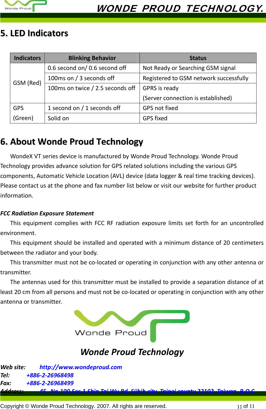           WONDE PROUD TECHNOLOGY.  Copyright © Wonde Proud Technology. 2007. All rights are reserved.                            of 11 1155..LLEEDDIInnddiiccaattoorrssIndicatorsBlinkingBehaviorStatus0.6secondon/0.6secondoffNotReadyorSearchingGSMsignal100mson/3secondsoffRegisteredtoGSMnetworksuccessfullyGSM(Red)100msontwice/2.5secondsoffGPRSisready(Serverconnectionisestablished)1secondon/1secondsoffGPSnotfixedGPS(Green)SolidonGPSfixed66..  AAbboouuttWWoonnddeePPrroouuddTTeecchhnnoollooggyyWondeXVTseriesdeviceismanufacturedbyWondeProudTechnology.WondeProudTechnologyprovidesadvancesolutionforGPSrelatedsolutionsincludingthevariousGPScomponents,AutomaticVehicleLocation(AVL)device(datalogger&amp;realtimetrackingdevices).Pleasecontactusatthephoneandfaxnumberlistbeloworvisitourwebsiteforfurtherproductinformation.FCCRadiationExposureStatementThisequipmentcomplieswithFCCRFradiationexposurelimitssetforthforanuncontrolledenvironment.Thisequipmentshouldbeinstalledandoperatedwithaminimumdistanceof20centimetersbetweentheradiatorandyourbody.Thistransmittermustnotbeco‐locatedoroperatinginconjunctionwithanyotherantennaortransmitter.Theantennasusedforthistransmittermustbeinstalledtoprovideaseparationdistanceofatleast20cmfromallpersonsandmustnotbeco‐locatedoroperatinginconjunctionwithanyotherantennaortransmitter.WondeProudTechnologyWebsite: http://www.wondeproud.comTel: +886‐2‐26968498Fax: +886‐2‐26968499Address: 4F.,No.100,Sec.1,ShinTaiWuRd,Sijhihcity,Taipeicounty22102,Taiwan.R.O.C