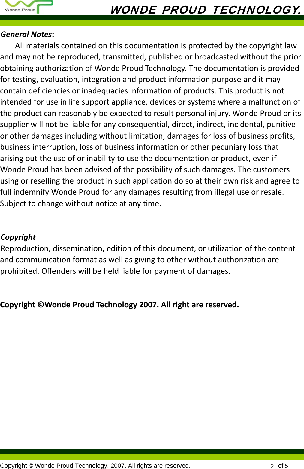           WONDE PROUD TECHNOLOGY.  Copyright © Wonde Proud Technology. 2007. All rights are reserved.                            of 5 2 GeneralNotes:Allmaterialscontainedonthisdocumentationisprotectedbythecopyrightlawandmaynotbereproduced,transmitted,publishedorbroadcastedwithoutthepriorobtainingauthorizationofWondeProudTechnology.Thedocumentationisprovidedfortesting,evaluation,integrationandproductinformationpurposeanditmaycontaindeficienciesorinadequaciesinformationofproducts.Thisproductisnotintendedforuseinlifesupportappliance,devicesorsystemswhereamalfunctionoftheproductcanreasonablybeexpectedtoresultpersonalinjury.WondeProudoritssupplierwillnotbeliableforanyconsequential,direct,indirect,incidental,punitiveorotherdamagesincludingwithoutlimitation,damagesforlossofbusinessprofits,businessinterruption,lossofbusinessinformationorotherpecuniarylossthatarisingouttheuseoforinabilitytousethedocumentationorproduct,evenifWondeProudhasbeenadvisedofthepossibilityofsuchdamages.ThecustomersusingorresellingtheproductinsuchapplicationdosoattheirownriskandagreetofullindemnifyWondeProudforanydamagesresultingfromillegaluseorresale.Subjecttochangewithoutnoticeatanytime.CopyrightReproduction,dissemination,editionofthisdocument,orutilizationofthecontentandcommunicationformataswellasgivingtootherwithoutauthorizationareprohibited.Offenderswillbeheldliableforpaymentofdamages.Copyright©WondeProudTechnology2007.Allrightarereserved.