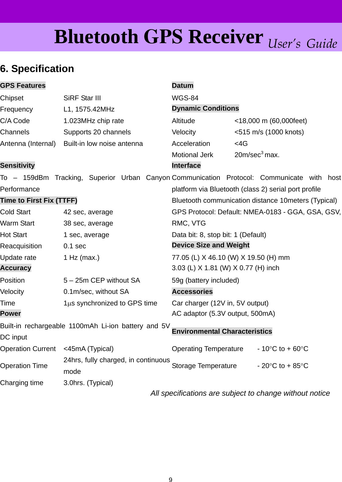      User’s Guide Bluetooth GPS Receiver 6. Specification  9GPS Features  Datum Chipset  SiRF Star III  WGS-84 Dynamic Conditions Frequency L1, 1575.42MHz C/A Code  1.023MHz chip rate  Altitude  &lt;18,000 m (60,000feet) Channels  Supports 20 channels  Velocity  &lt;515 m/s (1000 knots) Antenna (Internal)  Built-in low noise antenna  Acceleration  &lt;4G 3 Motional Jerk max.    20m/secSensitivity  Interface To – 159dBm Tracking, Superior Urban Canyon Performance Communication Protocol: Communicate with host platform via Bluetooth (class 2) serial port profile Time to First Fix (TTFF)  Bluetooth communication distance 10meters (Typical) Cold Start  42 sec, average  GPS Protocol: Default: NMEA-0183 - GGA, GSA, GSV,RMC, VTG Warm Start  38 sec, average Data bit: 8, stop bit: 1 (Default) Hot Start  1 sec, average Device Size and Weight Reacquisition 0.1 sec Update rate  1 Hz (max.)  77.05 (L) X 46.10 (W) X 19.50 (H) mm 3.03 (L) X 1.81 (W) X 0.77 (H) inch Accuracy Position  5 – 25m CEP without SA  59g (battery included) Velocity  0.1m/sec, without SA  Accessories Time 1μs synchronized to GPS time  Car charger (12V in, 5V output) AC adaptor (5.3V output, 500mA) Power Built-in rechargeable 1100mAh Li-ion battery and 5V DC input  Environmental Characteristics Operation Current  &lt;45mA (Typical)  Operating Temperature  - 10°C to + 60°C 24hrs, fully charged, in continuous mode  Storage Temperature - 20°C to + 85°C Operation Time Charging time  3.0hrs. (Typical)    All specifications are subject to change without notice      