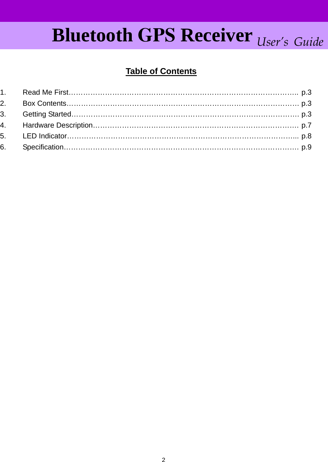      User’s Guide Bluetooth GPS Receiver  Table of Contents  1.  Read Me First………………………………………………………………………………….. p.3 2. Box Contents…………………………………………………………………………………… p.3 3. Getting Started…………………………………………………………………………………. p.3 4. Hardware Description…………………………………………………………………………. p.7 5. LED Indicator…………………………………………………………………………………... p.8 6. Specification……………………………………………………………………………………. p.9                             2