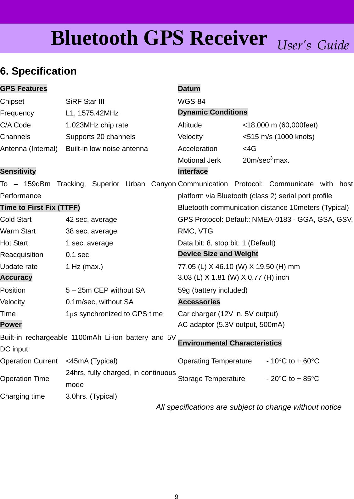      User’s GuideBluetooth GPS Receiver 6. Specification  9GPS Features  Datum Chipset  SiRF Star III  WGS-84 Dynamic Conditions Frequency L1, 1575.42MHz C/A Code  1.023MHz chip rate  Altitude  &lt;18,000 m (60,000feet) Channels  Supports 20 channels  Velocity  &lt;515 m/s (1000 knots) Antenna (Internal)  Built-in low noise antenna  Acceleration  &lt;4G 3 Motional Jerk max.    20m/secSensitivity  Interface To – 159dBm Tracking, Superior Urban Canyon Performance Communication Protocol: Communicate with host platform via Bluetooth (class 2) serial port profile Time to First Fix (TTFF)  Bluetooth communication distance 10meters (Typical) Cold Start  42 sec, average  GPS Protocol: Default: NMEA-0183 - GGA, GSA, GSV,RMC, VTG Warm Start  38 sec, average Data bit: 8, stop bit: 1 (Default) Hot Start  1 sec, average Device Size and Weight Reacquisition 0.1 sec Update rate  1 Hz (max.)  77.05 (L) X 46.10 (W) X 19.50 (H) mm 3.03 (L) X 1.81 (W) X 0.77 (H) inch Accuracy Position  5 – 25m CEP without SA  59g (battery included) Velocity  0.1m/sec, without SA  Accessories Time 1μs synchronized to GPS time  Car charger (12V in, 5V output) AC adaptor (5.3V output, 500mA) Power Built-in rechargeable 1100mAh Li-ion battery and 5V DC input  Environmental Characteristics Operation Current  &lt;45mA (Typical)  Operating Temperature  - 10°C to + 60°C 24hrs, fully charged, in continuous mode  Storage Temperature - 20°C to + 85°C Operation Time Charging time  3.0hrs. (Typical)    All specifications are subject to change without notice      