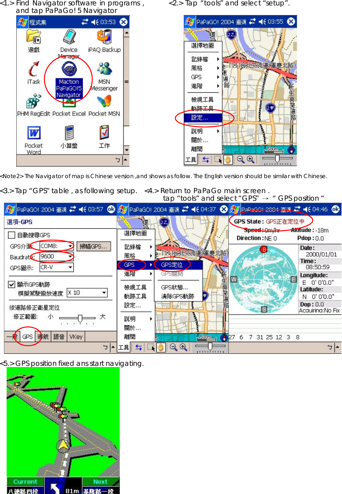 &lt;1.&gt; Find Navigator software in programs ,         &lt;2.&gt; Tap “tools” and select “setup”.and tap PaPaGo! 5 Navigator &lt;Note2&gt; The Navigator of map is Chinese version ,and shows as follow. The English version should be similar with Chinese. &lt;3.&gt; Tap “GPS” table , as following setup.   &lt;4.&gt; Return to PaPaGo main screen . tap “tools” and select “GPS” Ш“ GPS position “&lt;5.&gt; GPS position fixed ans start navigating.