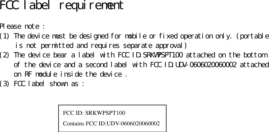   FCC label requirement   Please note : (1) The device must be designed for mobile or fixed operation only. (portable is not permitted and requires separate approval) (2) The device bear a label with FCC ID:SRKWPSPT100 attached on the bottom  of the device and a second label with FCC ID:UDV-0606020060002 attached  on RF module inside the device . (3) FCC label shown as :                      FCC ID: SRKWPSPT100 Contains FCC ID:UDV-0606020060002