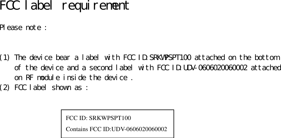   FCC label requirement   Please note :    (1) The device bear a label with FCC ID:SRKWPSPT100 attached on the bottom  of the device and a second label with FCC ID:UDV-0606020060002 attached  on RF module inside the device . (2) FCC label shown as :                      FCC ID: SRKWPSPT100 Contains FCC ID:UDV-0606020060002