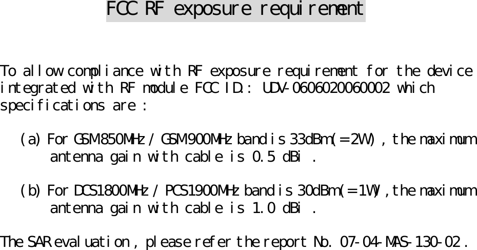  FCC RF exposure requirement   To allow compliance with RF exposure requirement for the device integrated with RF module FCC ID.: UDV-0606020060002 which specifications are :  (a) For GSM 850MHz / GSM 900MHz band is 33dBm (= 2W ) , the maximum antenna gain with cable is 0.5 dBi .  (b) For DCS1800MHz / PCS1900MHz band is 30dBm (= 1W) ,the maximum antenna gain with cable is 1.0 dBi .  The SAR evaluation , please refer the report No. 07-04-MAS-130-02 .   