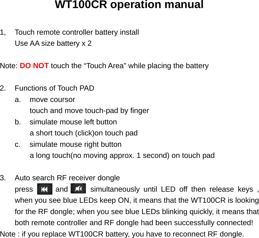 WT100CR operation manual  1,  Touch remote controller battery install   Use AA size battery x 2  Note: DO NOT touch the “Touch Area” while placing the battery  2. Functions of Touch PAD a. move coursor touch and move touch-pad by finger   b.  simulate mouse left button a short touch (click)on touch pad c.  simulate mouse right button a long touch(no moving approx. 1 second) on touch pad  3.  Auto search RF receiver dongle press      and      simultaneously until LED off then release keys , when you see blue LEDs keep ON, it means that the WT100CR is looking for the RF dongle; when you see blue LEDs blinking quickly, it means that both remote controller and RF dongle had been successfully connected! Note : if you replace WT100CR battery, you have to reconnect RF dongle.                 